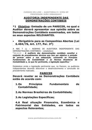 CURSOS ON-LINE – AUDITORIA P/ ICMS-SP
                PROFESSOR JOÃO IMBASSAHY

           AUDITORIA INDEPENDENTE DAS
            DEMONSTRAÇÕES CONTÁBEIS

*1 Objetivo: Emissão de um PARECER, no qual o
Auditor deverá apresentar sua opinião sobre as
Demonstrações Contábeis examinadas, em todos
os seus aspectos RELEVANTES.

•     Obrigatória para as Companhias Abertas (Lei
    6.404/76, Art. 177, Par. 3º)
A NBC T 11 – NORMAS DE AUDITORIA INDEPENDENTE DAS
DEMONSTRAÇÕES CONTÁBEIS – estabelece:
“11.1.1.1 - A auditoria das demonstrações contábeis constitui o
conjunto de procedimentos técnicos que tem por objetivo a emissão
de parecer sobre a sua adequação, consoante os Princípios
Fundamentais de Contabilidade e as Normas Brasileiras de
Contabilidade e, no que for pertinente, a legislação específica.”

Estabelece ainda a legislação pertinente que, no Parecer, os auditores
independentes deverão descrever o desenvolvimento e conclusão do
procedimento realizado.
                   PARECER
Deverá revelar se as Demonstrações Contábeis
estão de acordo com:

    1. Os      Princípios             Fundamentais                de
       Contabilidade;

    2. As Normas Brasileiras de Contabilidade;

    3. As Legislações Específicas;

    4.A Real situação Financeira, Econômica e
    Patrimonial das Entidades, em todos os
    aspectos Relevantes;



                www.pontodosconcursos.com.br                      9 9
 