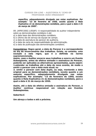 CURSOS ON-LINE – AUDITORIA P/ ICMS-SP
                  PROFESSOR JOÃO IMBASSAHY

     específico, adequadamente divulgado nas notas explicativas. Por
     exemplo: “13 de fevereiro de 19X0, exceto quanto à Nota
     Explicativa 21 às demonstrações contábeis, para a qual a data é 31
     de março de 19X0”.

09. (AFRF/2002.1/ESAF)- A responsabilidade do auditor independente
sobre as demonstrações contábeis é até
a) a data base das demonstrações contábeis.
b) o último dia de serviço da equipe de campo.
c) a data de assinatura do parecer de auditoria.
d) a data da carta de responsabilidade da administração.
e) a data de publicação das demonstrações contábeis.

Comentários: Regra geral, a data do Parecer é a correspondente
ao dia do encerramento dos trabalhos. Existe, no entanto, uma
exceção a esta regra, que é a definida na norma
supramencionada.
Assim, caso o Auditor encerre seus trabalhos e ocorra um Evento
Subseqüente, antes da efetiva emissão e assinatura do Parecer,
poderão ser aplicadas as alternativas apresentadas, quais sejam:
1.estender os trabalhos até a data do novo evento, de modo a
emitir o parecer com a data mais atual; ou
2. emitir o parecer com data dupla, ou seja, mantendo a data
original para as demonstrações contábeis, exceto quanto a um
assunto específico, adequadamente divulgado nas notas
explicativas. Por exemplo: “13 de fevereiro de 19X0, exceto
quanto à Nota Explicativa 21 às demonstrações contábeis, para a
qual a data é 31 de março de 19X0.

Assim, até a data da efetiva emissão e assinatura do Parecer, o
Auditor continua responsável em relação aos Eventos
Subseqüentes.

Gabarito:C

Um abraço a todos e até a próxima.




                 www.pontodosconcursos.com.br                        19
 
