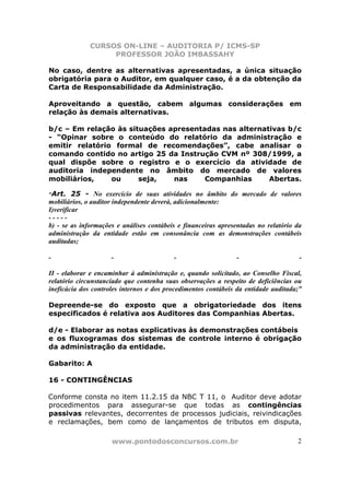 CURSOS ON-LINE – AUDITORIA P/ ICMS-SP
                   PROFESSOR JOÃO IMBASSAHY

No caso, dentre as alternativas apresentadas, a única situação
obrigatória para o Auditor, em qualquer caso, é a da obtenção da
Carta de Responsabilidade da Administração.

Aproveitando a questão, cabem algumas considerações em
relação às demais alternativas.

b/c – Em relação às situações apresentadas nas alternativas b/c
- “Opinar sobre o conteúdo do relatório da administração e
emitir relatório formal de recomendações”, cabe analisar o
comando contido no artigo 25 da Instrução CVM nº 308/1999, a
qual dispõe sobre o registro e o exercício da atividade de
auditoria independente no âmbito do mercado de valores
mobiliários,    ou     seja,   nas     Companhias      Abertas.

“Art. 25 - No exercício de suas atividades no âmbito do mercado de valores
mobiliários, o auditor independente deverá, adicionalmente:
I)verificar
-----
b) - se as informações e análises contábeis e financeiras apresentadas no relatório da
administração da entidade estão em consonância com as demonstrações contábeis
auditadas;

-                    -                    -                    -                     -

II - elaborar e encaminhar à administração e, quando solicitado, ao Conselho Fiscal,
relatório circunstanciado que contenha suas observações a respeito de deficiências ou
ineficácia dos controles internos e dos procedimentos contábeis da entidade auditada;”

Depreende-se do exposto que a obrigatoriedade dos itens
especificados é relativa aos Auditores das Companhias Abertas.

d/e - Elaborar as notas explicativas às demonstrações contábeis
e os fluxogramas dos sistemas de controle interno é obrigação
da administração da entidade.

Gabarito: A

16 - CONTINGÊNCIAS

Conforme consta no item 11.2.15 da NBC T 11, o Auditor deve adotar
procedimentos para assegurar-se que todas as contingências
passivas relevantes, decorrentes de processos judiciais, reivindicações
e reclamações, bem como de lançamentos de tributos em disputa,

                     www.pontodosconcursos.com.br                                   2
 