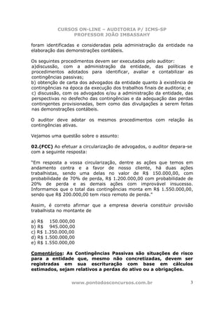 CURSOS ON-LINE – AUDITORIA P/ ICMS-SP
                PROFESSOR JOÃO IMBASSAHY

foram identificadas e consideradas pela administração da entidade na
elaboração das demonstrações contábeis.

Os seguintes procedimentos devem ser executados pelo auditor:
a)discussão, com a administração da entidade, das políticas e
procedimentos adotados para identificar, avaliar e contabilizar as
contingências passivas;
b) obtenção de carta dos advogados da entidade quanto à existência de
contingências na época da execução dos trabalhos finais de auditoria; e
c) discussão, com os advogados e/ou a administração da entidade, das
perspectivas no desfecho das contingências e da adequação das perdas
contingentes provisionadas, bem como das divulgações a serem feitas
nas demonstrações contábeis.

O auditor deve adotar os mesmos procedimentos com relação às
contingências ativas.

Vejamos uma questão sobre o assunto:

02.(FCC) Ao efetuar a circularização de advogados, o auditor depara-se
com a seguinte resposta:

“Em resposta a vossa circularização, dentre as ações que temos em
andamento contra e a favor de nosso cliente, há duas ações
trabalhistas, sendo uma delas no valor de R$ 150.000,00, com
probabilidade de 70% de perda, R$ 1.200.000,00 com probabilidade de
20% de perda e as demais ações com improvável insucesso.
Informamos que o total das contingências monta em R$ 1.550.000,00,
sendo que R$ 200.000,00 tem risco remoto de perda.”

Assim, é correto afirmar que a empresa deveria constituir provisão
trabalhista no montante de

a) R$ 150.000,00
b) R$ 945.000,00
c) R$ 1.350.000,00
d) R$ 1.500.000,00
e) R$ 1.550.000,00

Comentários: As Contingências Passivas são situações de risco
para a entidade que, mesmo não concretizadas, devem ser
registradas em sua escrituração com base em cálculos
estimados, sejam relativos a perdas do ativo ou a obrigações.


                 www.pontodosconcursos.com.br                        3
 