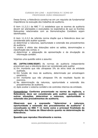 CURSOS ON-LINE – AUDITORIA P/ ICMS-SP
                PROFESSOR JOÃO IMBASSAHY

Dessa forma, a Relevância constitui-se em um requisito de fundamental
importância na execução dos trabalhos de auditoria.

O item 11.2.2.1 da NBC T 11 estabelece que os exames de auditoria
devem ser planejados e executados na expectativa de que os Eventos
Relevantes relacionados com as Demonstrações Contábeis sejam
identificados.

O item 11.2.2.2 da referida norma dispõe que a Relevância deve ser
considerada pelo auditor quando:
a) determinar a natureza, oportunidade e extensão dos procedimentos
de auditoria;
b) avaliar o efeito das distorções sobre os saldos, denominações e
classificação das contas; e
a) determinar a adequação da apresentação e da divulgação da
   informação contábil.

Vejamos uma questão sobre o assunto:

03. (AFTN/1998/ESAF) As normas de auditoria independente
preconizam que a relevância deve ser considerada pelo auditor
a) Em montante que não ultrapasse 5% do ativo total da entidade
   auditada.
b) Em função de risco de auditoria, determinado por amostragem
   estatística.
c) Em montante que não ultrapasse 5% do resultado líquido do
   exercício.
d) Na determinação da natureza, oportunidade e extensão dos
   procedimentos de auditoria.
e) Após avaliar o sistema contábil e de controles internos da entidade.

Comentários: Conforme preconizado na norma de regência, a
Relevância deve ser considerada pelo auditor quando, entre
outras situações, determinar a natureza, oportunidade e
extensão dos procedimentos de auditoria.

Observem    que    a   expressão   “determinar   a  natureza,
oportunidade e extensão dos procedimentos de auditoria” é
conceituada na NBC T 11 tanto como a principal finalidade da
aplicação dos Testes de Observância quanto na determinação da
Relevância.

Questão que reproduz literalmente a norma.


                 www.pontodosconcursos.com.br                        5
 