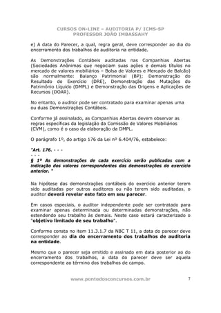 CURSOS ON-LINE – AUDITORIA P/ ICMS-SP
                PROFESSOR JOÃO IMBASSAHY

e) A data do Parecer, a qual, regra geral, deve corresponder ao dia do
encerramento dos trabalhos de auditoria na entidade.

As Demonstrações Contábeis auditadas nas Companhias Abertas
(Sociedades Anônimas que negociam suas ações e demais títulos no
mercado de valores mobiliários – Bolsa de Valores e Mercado de Balcão)
são normalmente: Balanço Patrimonial (BP); Demonstração do
Resultado do Exercício (DRE), Demonstração das Mutações do
Patrimônio Líquido (DMPL) e Demonstração das Origens e Aplicações de
Recursos (DOAR).

No entanto, o auditor pode ser contratado para examinar apenas uma
ou duas Demonstrações Contábeis.

Conforme já assinalado, as Companhias Abertas devem observar as
regras específicas da legislação da Comissão de Valores Mobiliários
(CVM), como é o caso da elaboração da DMPL.

O parágrafo 1º, do artigo 176 da Lei nº 6.404/76, estabelece:

"Art. 176. - - -
---
§ 1º As demonstrações de cada exercício serão publicadas com a
indicação dos valores correspondentes das demonstrações do exercício
anterior. "

Na hipótese das demonstrações contábeis do exercício anterior terem
sido auditadas por outros auditores ou não terem sido auditadas, o
auditor deverá revelar este fato em seu parecer.

Em casos especiais, o auditor independente pode ser contratado para
examinar apenas determinada ou determinadas demonstrações, não
estendendo seu trabalho às demais. Neste caso estará caracterizado o
"objetivo limitado de seu trabalho".

Conforme consta no item 11.3.1.7 da NBC T 11, a data do parecer deve
corresponder ao dia do encerramento dos trabalhos de auditoria
na entidade.

Mesmo que o parecer seja emitido e assinado em data posterior ao do
encerramento dos trabalhos, a data do parecer deve ser aquela
correspondente ao término dos trabalhos de campo.


                 www.pontodosconcursos.com.br                         7
 