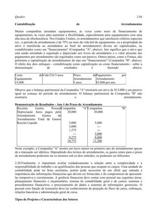 Quadro                                                                                        2.04

Contabilização                                 de                                 Arrendamentos

Muitas companhias arrendam equipamentos, às vezes como meio de financiamento de
equipamentos, às vezes para aumentar a flexibilidade, especialmente para equipamentos com uma
alta taxa de obsolescência. Nos Estados Unidos, os arrendamentos que satisfazem critérios especiais
(ex., o período de arrendamento é de 75% ou mais da vida útil do equipamento, ou a propriedade do
ativo é transferida ao arrendatário ao final do arrendamento) devem ser capitalizados, ou
contabilizados como um "financiamento" (Companhia "A", abaixo). Isto significa que o ativo que
está sendo arrendado é registrado e depreciado nos livros do arrendatário e o valor presente dos
pagamentos por arrendamento são registrados como um passivo. Outros países, como a França, não
permitem a capitalização de arrendamentos do tipo em "financiamento" (Companhia "B", abaixo).
O efeito dos dois enfoques - contabilização como capitalização ou como financiamento - sobre a
demonstração              de          resultados           é           ilustrado            abaixo:

Custo             do Vida Útil 5 anos        Prazo       de Pagamentos             por
Equipamento                                  Arrendamento Arrendamento
15,000                                       5 anos         $3,800 por ano

Observe que o balanço patrimonial da Companhia "A" mostraria um ativo de $15,000 e um passivo
igual ao começo do período do arrendamento. O balanço patrimonial da Companhia "B" não
mostraria                                  o                                    arrendamento.

Demonstração de Resultados - Ano 1 do Prazo de Arrendamento
 Receitas      Gastos      Pessoal Companhia   "A" Companhia                      "B"
 Depreciação Juros pagos pelo         20,000          20,000
 Arrendamento       Gastos      de
 Arrendamento Total de Gastos
 Receita Líquida                       5,000           5,000
                                       3,000             ---
                                       1,275             ---
                                          ---          3,800
                                       9,275           8,800
                                      10,775          11,200

Neste exemplo, a Companhia "A" mostra um lucro menor no primeiro ano do arrendamento apesar
de a transação ser idêntica. Dependendo dos termos do arrendamento, os gastos totais para o prazo
de arrendamento poderiam ser os mesmos sob os dois métodos, ou poderiam ser diferentes.

2.20.Finalmente, é importante avaliar cuidadosamente a relação entre a complexidade e a
responsabilidade do trabalho e as qualificações das pessoas que ocupam os cargos. Uma unidade de
contabilidade pode ter bons auxiliares, porém pode necessitar de um chefe que entenda a
importância das informações financeiras que devem ser fornecidas e do compromisso de apresentá-
las tempestiva e corretamente. A gerência financeira deve contar com pessoal nas seguintes áreas:
planejamento financeiro e orçamentário; sistema de contabilidade geral e de custos; sistemas e
procedimentos financeiros; e processamento de dados e sistemas de informações gerenciais. O
pessoal com função de tesouraria deve ter conhecimento de projeção de fluxo de caixa, cobranças,
relações bancárias e administração geral de caixa.

Tipos de Projetos e Características dos Setores
 