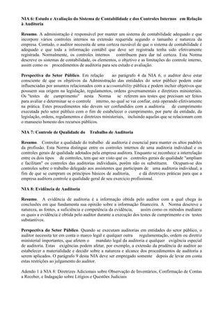 NIA 6: Estudo e Avaliação do Sistema de Contabilidade e dos Controles Internos em Relação
à Auditoria

Resumo. A administração é responsável por manter um sistema de contabilidade adequado e que
incorpore vários controles internos na extensão requerida segundo o tamanho e natureza da
empresa. Contudo, o auditor necessita de uma certeza razoável de que o sistema de contabilidade é
adequado e que toda a informação contábil que deve ser registrada tenha sido efetivamente
registrada. Normalmente, os controles internos contribuem para dar tal certeza. Esta Norma
descreve os sistemas de contabilidade, os elementos, o objetivo e as limitações do controle interno,
assim como os procedimentos de auditoria para seu estudo e avaliação.

Perspectiva do Setor Público. Em relação           ao parágrafo 4 da NIA 6, o auditor deve estar
consciente de que os objetivos da Administração das entidades do setor público podem estar
influenciadas por assuntos relacionados com a accountability pública e podem incluir objetivos que
possuem sua origem na legislação, regulamentos, ordens governamentais e diretrizes ministeriais.
Os "testes de cumprimento" nesta Norma se referem aos testes que precisam ser feitos
para avaliar e determinar se o controle interno, no qual se vai confiar, está operando efetivamente
na prática. Estes procedimentos não devem ser confundidos com a auditoria           de cumprimento
executada pelo setor público com o fim de estabelecer o cumprimento, por parte da entidade, da
legislação, ordens, regulamentos e diretrizes ministeriais, incluindo aquelas que se relacionam com
o manuseio honesto dos recursos públicos.

NIA 7: Controle de Qualidade do       Trabalho de Auditoria

Resumo. Controlar a qualidade do trabalho de auditoria é essencial para manter os altos padrões
da profissão. Esta Norma distingue entre os controles internos de uma auditoria individual e os
controles gerais de qualidade adotados pela empresa auditora. Enquanto se reconhece a interrelação
entre os dois tipos de controles, tem que ser visto que os controles gerais de qualidade "ampliam
e facilitam" os controles das auditorias individuais, porém não os substituem. Ocupam-se dos
controles sobre o trabalho delegado aos assistentes que participam de uma auditoria individual, a
fim de que se cumpram os princípios básicos de auditoria,         e dá diretrizes práticas para que a
empresa auditora controle a qualidade geral de seu exercício profissional.

NIA 8: Evidência de Auditoria

Resumo. A evidência de auditoria é a informação obtida pelo auditor com a qual chega às
conclusões em que fundamenta sua opinião sobre a informação financeira. A Norma descreve a
natureza, as fontes, a suficiência e competência da evidência,    assim como os métodos mediante
os quais a evidência é obtida pelo auditor durante a execução dos testes de cumprimento e os testes
substantivos.

Perspectiva do Setor Público. Quando se executam auditorias em entidades do setor público, o
auditor necessita ter em conta o marco legal e qualquer outra regulamentação, ordem ou diretriz
ministerial importantes, que afetem o      mandato legal da auditoria e qualquer exigência especial
de auditoria. Estas exigências podem afetar, por exemplo, a extensão da prudência do auditor ao
estabelecer a materialidade e decidir sobre a natureza e alcance dos procedimentos de auditoria a
serem aplicados. O parágrafo 9 desta NIA deve ser empregado somente depois de levar em conta
estas restrições ao julgamento do auditor.

Adendo 1 à NIA 8: Diretrizes Adicionais sobre Observação de Inventários, Confirmação de Contas
a Receber, e Indagação sobre Litígios e Questões Judiciais
 