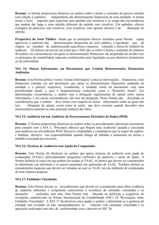 Resumo. A Norma proporciona diretrizes ao auditor sobre a forma e conteúdo do parecer emitido
com relação à auditoria  independente das demonstrações financeiras de uma entidade. A norma
inclui o texto sugerido para expressar uma opinião sem ressalvas e se ocupa das circunstâncias
que podem dar lugar a uma opinião diferente da opinião sem ressalvas. Um apêndice oferece
exemplos de pareceres sem ressalvas, com ressalvas, com opinião adversa e de     abstenção de
opinião.

Perspectiva do Setor Público. Ainda que os princípios básicos incluídos nesta Norma sejam
aplicáveis à auditoria das    demonstrações financeiras do setor público, a legislação que dá
origem ao mandato de auditoria pode especificar a natureza, conteúdo e forma do relatório de
auditoria. Os leitores devem ter em conta que a NIA não se refere à forma e conteúdo do relatório
do auditor em circunstâncias nas quais as demonstrações financeiras são preparadas de acordo com
os princípios de contabilidade especiais estabelecidos pela legislação ou por diretrizes ministeriais
ou de outra índole.

NIA 14: Outras Informações em Documentos que Contém Demonstrações Financeiras
Auditadas

Resumo. Esta Norma define o termo "outras informações" como as informações financeiras e não
financeiras contidas em um documento que inclui as demonstrações financeiras auditadas da
entidade e o parecer respectivo. Usualmente, a entidade emite tal documento com uma
periodicidade anual, o qual é freqüentemente conhecido como o "Relatório Anual". Em
determinadas circunstâncias, o auditor tem a obrigação regulamentar de opinar sobre outras
informações, e em outras circunstâncias, não tem tal obrigação. Nesta Norma são discutidas as
considerações que o auditor deve tomar com respeito às outras informações sobre as quais não
tem       obrigação de opinar, assim como as ações que deve executar quando descobrir uma
inconsistência material ou uma distorção material dos fatos.

NIA 15: Auditoria em um Ambiente de Processamento Eletrônico de Dados (PED)

Resumo. A Norma proporciona diretrizes ao auditor sobre os procedimentos adicionais necessários
para cumprir com a NIA 3, "Princípios Básicos que Regem uma Auditoria" quando é executada
uma auditoria em um ambiente PED. Descreve a habilidade e competência que se requer do auditor,
e também descreve sua responsabilidade quando delega tal trabalho a assistentes ou utiliza o
trabalho executado por terceiros.

NIA 16: Técnicas de Auditoria com Ajuda do Computador

Resumo. Esta Norma dá diretrizes ao auditor que aplica técnicas de auditoria com ajuda do
computador (TAAC), particularmente programas (software) de auditoria e testes de dados. A
Norma delineia os casos em que podem ser usadas as TAAC, os fatores que devem ser considerados
ao determinar sua utilização e os passos principais nas aplicações de TAAC. Também destaca as
considerações especiais que devem ser tomadas ao usar as TAAC em um ambiente de computação
de uma empresa pequena.

NIA 17: Entidades Vinculadas

Resumo. Esta Norma discute os procedimentos que devem ser considerados para obter evidência
de auditoria suficiente e competente concernente à existência de entidades vinculadas e às
operações       realizadas com elas. Esta Norma está      baseada na definição e exigências de
revelações estabelecidas na Norma Internacional de Contabilidade (NIC) 24 "Revelações sobre
Entidades Vinculadas". A NIA 17 dá diretrizes para ajudar o auditor a determinar se a gerência da
entidade tem revelado ou não, apropriadamente, as       relações com entidades vinculadas e as
operações realizadas com elas, de conformidade com o descrito na NIC 24.
 