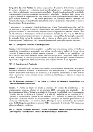 Perspectiva do Setor Público. Ao aplicar os princípios de auditoria desta Norma, os auditores
devem fazer referência as     exigências legais que são aplicáveis às entidades e empregados do
setor público, relacionados com as entidades vinculadas. Essa legislação pode proibir as entidades
e os empregados de efetuar transações com entidades vinculadas. Também pode existir uma
exigência para que os empregados do setor público declarem seus interesses em entidades com as
quais efetuam transações          de caráter profissional ou comercial. Quando existirem tais
requerimentos legais, os procedimentos de auditoria deverão ser ampliados para detectar os casos de
descumprimento dessas exigências.

O leitor deve ter em conta que a Guia 1 do Comitê para o Setor Público indica que todas as NICs
são aplicáveis às empresas comerciais e industriais do setor público, enquanto a NIC 24 não requer
que sejam reveladas as transações entre empresas controladas pelo Estado. O leitor também deve
ter em conta que as definições de entidades relacionadas incluídas na NIC 24 e na NIA 17 não
cobrem todas as circunstâncias relevantes às entidades do setor público. Por exemplo, para os fins
de aplicação desta norma de auditoria, não se discute a relação entre os ministérios e os
departamentos do Estado e entre estes e as autoridades estatutárias de agências governamentais.

NIA 18: Utilização do Trabalho de um Especialista

Resumo. Esta Norma proporciona diretrizes ao auditor nos casos em que utilizar o trabalho de
especialistas contratados ou empregados pelo cliente ou pelo próprio auditor. A Norma oferece
exemplos de casos em que o auditor necessite empregar o              trabalho de um especialista, e dá
diretrizes sobre as considerações que tenham a ver com a capacidade, competência e objetividade.
A NIA 18 delineia as considerações que o auditor deve levar em conta para comunicar- se com o
especialista, e proporciona diretrizes específicas para avaliar o trabalho de um especialista.

NIA 19: Amostragem de Auditoria

Resumo. A Norma identifica os fatores que o auditor deve considerar ao desenhar e selecionar a
amostra de auditoria e ao avaliar os resultados de seus procedimentos. A Norma se aplica aos
métodos de amostras estatísticas e não estatísticas, e dá diretrizes fundamentais, às vezes práticas,
sobre questões tais como a amostra, o risco amostral, a estratificação, os métodos de seleção e a
projeção de erros.

NIA 20: Efeitos do Ambiente PED no Estudo e Avaliação do Sistema de Contabilidade e os
Controles Internos Relacionados

Resumo. A Norma se refere ao estudo e avaliação do sistema de contabilidade e dos
correspondentes controles internos em um ambiente PED e representa uma ampliação             das
diretrizes dadas na NIA 6, "Estudo e Avaliação do Sistema de Contabilidade e os Correspondentes
Controles Internos em Relação à Auditoria", e a NIA 15 "Auditoria em um Ambiente PED".
Descreve as características comuns de um ambiente PED, incluindo os fatores que afetam a
organização e estrutura, natureza do processamento e concepção dos aspectos procedimentais do
sistema de contabilidade e de controle interno. Distingue e explica a interrelação dos controles
gerais do PED (aqueles que afetam o ambiente PED) e os controles de aplicação PED (aqueles que
afetam as aplicações contábeis).

NIA 21: Data do Parecer de Auditoria; Eventos Subsequentes à Data do Balanço Patrimonial;
Constatação de Fatos Depois da Emissão das Demonstrações Financeiras
 