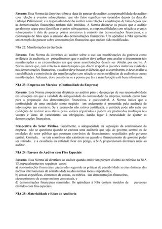 Resumo. Esta Norma dá diretrizes sobre a data do parecer do auditor, a responsabilidade do auditor
com relação a eventos subseqüentes, que são fatos significativos ocorridos depois da data do
Balanço Patrimonial; e a responsabilidade do auditor com relação à constatação de fatos depois que
as demonstrações financeiras tenham sido emitidas. A Norma descreve os passos que o auditor
geralmente segue para identificar eventos subsequentes, as responsabilidades com relação a eventos
subsequentes à data do parecer porém anteriores à emissão das demonstrações financeiras, e a
constatação de fatos após a emissão das demonstrações financeiras. Um apêndice à NIA apresenta
um exemplo do parecer sobre demonstrações financeiras que tenham sido modificadas.

NIA 22: Manifestações da Gerência

Resumo. Esta Norma dá diretrizes ao auditor sobre o uso das manifestações da gerência como
evidência de auditoria, os procedimentos que o auditor deve aplicar para avaliar e documentar tais
manifestações e as circunstâncias em que essas manifestações devem ser obtidas por escrito. A
Norma indica que, com relação às manifestações que dizem respeito a questões materiais existentes
nas demonstrações financeiras, o auditor deve buscar evidências que as corroborem, e deve avaliar a
razoabilidade e consistência das manifestações com relação a outras evidências de auditoria e outras
manifestações. Ademais, deve considerar se a pessoa que fez a manifestação está bem informada.

NIA 23: Empresa em Marcha (Continuidade da Empresa)

Resumo. Esta Norma proporciona diretrizes ao auditor para o desencargo de sua responsabilidade
em situações em que a validade da adequacidade da continuidade da empresa, tomada como base
para a preparação das demonstrações financeiras, é questionável. A Norma indica que a
continuidade de uma entidade como negócio em andamento é presumida pela ausência de
informações em contrário. Se a presunção não estiver justificada, a entidade pode não estar em
condições de realizar seus ativos pelos valores registrados e podem ser produzidas mudanças nos
valores e datas de vencimento das obrigações, dando lugar à necessidade de ajustar as
demonstrações financeiras.

Perspectiva do Setor Público. Geralmente, a adequacidade da suposição da continuidade da
empresa não se questiona quando se executa uma auditoria que seja do governo central ou de
entidades do setor público que possuem convênios de financiamento respaldados pelo governo
central. Contudo, se tais convênios não existirem ou quando o financiamento do governo puder
ser retirado, e a existência da entidade ficar em perigo, a NIA proporcionará diretrizes úteis ao
auditor.

NIA 24: Parecer do Auditor com Fins Especiais

Resumo. Esta Norma dá diretrizes ao auditor quando emitir um parecer distinto ao referido na NIA
13, especialmente nos seguintes casos:
a) demonstrações financeiras preparadas seguindo as práticas de contabilidade aceitas distintas das
normas internacionais de contabilidade ou das normas locais importantes,
b) contas específicas, elementos de contas, ou rubrica das demonstrações financeiras,
c)cumprimento de compromissos contratuais, e
d) demonstrações financeiras resumidas. Os apêndices à NIA contém modelos de             pareceres
emitidos com fins especiais.

NIA 25: Materialidade e Risco de Auditoria
 