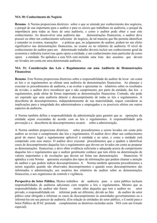 NIA 30: Conhecimento do Negócio

Resumo. A Norma proporciona diretrizes sobre o que se entende por conhecimento dos negócios,
o porquê de sua importante para o auditor e para os sócios que trabalham na auditoria, o porquê da
importância para todas as fases de uma auditoria, e como o auditor pode obter e usar este
conhecimento. Ao desenvolver uma auditoria das            demonstrações financeiras, o auditor deve
possuir ou obter um conhecimento suficiente do negócio, de tal maneira que lhe permita identificar
e entender os eventos, transações     e práticas que, no julgamento do auditor, podem ter um efeito
significativo nas demonstrações financeiras, no exame ou no relatório de auditoria. O nível de
conhecimento do auditor para um determinado trabalho deveria incluir um conhecimento geral da
economia e indústria (setor) nas quais opera a entidade, e um conhecimento mais particular de como
opera a entidade. No apêndice a esta NIA está incluída uma lista dos assuntos que devem
ser levados em conta em uma determinada auditoria.

NIA 31: Consideração das Leis e Regulamentos em uma Auditoria de Demonstrações
Financeiras

Resumo. Esta Norma proporciona diretrizes sobre a responsabilidade do auditor de levar em conta
as leis e os regulamentos ao efetuar uma auditoria de demonstrações financeiras. Ao planejar e
executar os procedimentos de auditoria, e ao avaliar e apresentar os relatórios sobre os resultados
da revisão, o auditor deve reconhecer que o não cumprimento, por parte da entidade, das leis e
regulamentos, pode afetar de forma importante as demonstrações financeiras. Contudo, não pode
ser esperado que uma auditoria detecte o descumprimento de todas as leis e regulamentos. A
descoberta de descumprimentos, independentemente de sua materialidade, requer considerar as
implicações para a integridade dos administradores e empregados e os possíveis efeitos em outros
aspectos da auditoria.

A Norma também define a responsabilidade da administração para garantir que as operações da
entidade sejam executadas de acordo com as leis e regulamentos. A responsabilidade pela
prevenção e a descoberta de descumprimentos recaem sobre a administração.

A Norma também proporciona diretrizes         sobre procedimentos a serem levados em conta pelo
auditor ao revisar o cumprimento das leis e regulamentos. O auditor deve obter um conhecimento
geral do marco legal e regulamentar aplicável à entidade e ao setor, e como a entidade está
cumprindo com esse marco. O auditor deve executar procedimentos que o ajudem a identificar
casos de descumprimento daquelas leis e regulamentos que devem ser levados em conta ao preparar
as demonstrações financeiras, e deve obter evidência suficiente e adequada acerca do cumprimento
daquelas leis e regulamentos que o auditor geralmente conhece que tem efeito na determinação de
valores importantes e de revelações que devem ser feitas nas demonstrações          financeiras. O
apêndice a esta Norma apresenta exemplos dos tipos de informações que podem chamar a atenção
do auditor e que podem indicar descumprimentos. A Norma também apresenta procedimentos a
serem seguidos quando são observados descumprimentos e quando esses descumprimentos são
informados à administração, aos usuários dos relatórios do auditor sobre as demonstrações
financeiras, e aos organismos de controle e vigilância.

Perspectiva do Setor Público. Muitos trabalhos de auditoria para o setor público incluem
responsabilidades de auditoria adicionais com respeito a leis e regulamentos. Mesmo que as
responsabilidades do auditor não forem       muito além daquelas que tem o auditor no         setor
privado, a responsabilidade em informar pode ser diferente, devido ao fato do auditor do setor
púbico estar obrigado a informar os casos de descumprimento às autoridades governamentais ou a
informá-los em seu parecer de auditoria. (Em relação às entidades do setor público, o Comitê para o
Setor Público de IFAC pretende complementar as diretrizes incluídas nesta NIA com um Estudo
especial).
 