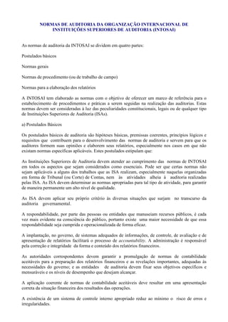 NORMAS DE AUDITORIA DA ORGANIZAÇÃO INTERNACIONAL DE
             INSTITUIÇÕES SUPERIORES DE AUDITORIA (INTOSAI)


As normas de auditoria da INTOSAI se dividem em quatro partes:

Postulados básicos

Normas gerais

Normas de procedimento (ou de trabalho de campo)

Normas para a elaboração dos relatórios

A INTOSAI tem elaborado as normas com o objetivo de oferecer um marco de referência para o
estabelecimento de procedimentos e práticas a serem seguidas na realização das auditorias. Estas
normas devem ser consideradas à luz das peculiaridades constitucionais, legais ou de qualquer tipo
de Instituições Superiores de Auditoria (ISAs).

a) Postulados Básicos

Os postulados básicos de auditoria são hipóteses básicas, premissas coerentes, princípios lógicos e
requisitos que contribuem para o desenvolvimento das normas de auditoria e servem para que os
auditores formem suas opiniões e elaborem seus relatórios, especialmente nos casos em que não
existam normas específicas aplicáveis. Estes postulados estipulam que:

As Instituições Superiores de Auditoria devem atender ao cumprimento das normas de INTOSAI
em todos os aspectos que sejam considerados como essenciais. Pode ser que certas normas não
sejam aplicáveis a alguns dos trabalhos que as ISA realizam, especialmente naquelas organizadas
em forma de Tribunal (ou Corte) de Contas, nem às atividades alheia à auditoria realizadas
pelas ISA. As ISA devem determinar as normas apropriadas para tal tipo de atividade, para garantir
de maneira permanente um alto nível de qualidade.

As ISA devem aplicar seu próprio critério às diversas situações que surjam no transcurso da
auditoria governamental.

A respondabilidade, por parte das pessoas ou entidades que manuseiam recursos públicos, é cada
vez mais evidente na consciência do público, portanto existe uma maior necessidade de que essa
respondabilidade seja cumprida e operacionalizada de forma eficaz.

A implantação, no governo, de sistemas adequados de informações, de controle, de avaliação e de
apresentação de relatórios facilitará o processo de accountability. A administração é responsável
pela correção e integridade da forma e conteúdo dos relatórios financeiros.

As autoridades correspondentes devem garantir a promulgação de normas de contabilidade
aceitáveis para a preparação dos relatórios financeiros e as revelações importantes, adequadas às
necessidades do governo; e as entidades de auditoria devem fixar seus objetivos específicos e
mensuráveis e os níveis de desempenho que desejam alcançar.

A aplicação coerente de normas de contabilidade aceitáveis deve resultar em uma apresentação
correta da situação financeira dos resultados das operações.

A existência de um sistema de controle interno apropriado reduz ao mínimo o risco de erros e
irregularidades.
 