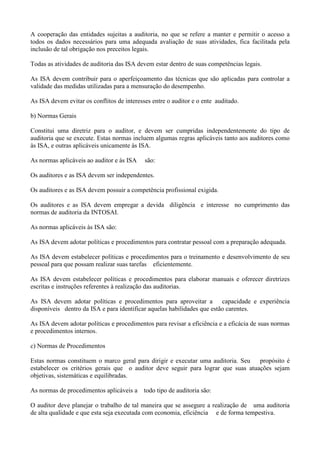 A cooperação das entidades sujeitas a auditoria, no que se refere a manter e permitir o acesso a
todos os dados necessários para uma adequada avaliação de suas atividades, fica facilitada pela
inclusão de tal obrigação nos preceitos legais.

Todas as atividades de auditoria das ISA devem estar dentro de suas competências legais.

As ISA devem contribuir para o aperfeiçoamento das técnicas que são aplicadas para controlar a
validade das medidas utilizadas para a mensuração do desempenho.

As ISA devem evitar os conflitos de interesses entre o auditor e o ente auditado.

b) Normas Gerais

Constitui uma diretriz para o auditor, e devem ser cumpridas independentemente do tipo de
auditoria que se execute. Estas normas incluem algumas regras aplicáveis tanto aos auditores como
às ISA, e outras aplicáveis unicamente às ISA.

As normas aplicáveis ao auditor e às ISA    são:

Os auditores e as ISA devem ser independentes.

Os auditores e as ISA devem possuir a competência profissional exigida.

Os auditores e as ISA devem empregar a devida diligência e interesse no cumprimento das
normas de auditoria da INTOSAI.

As normas aplicáveis às ISA são:

As ISA devem adotar políticas e procedimentos para contratar pessoal com a preparação adequada.

As ISA devem estabelecer políticas e procedimentos para o treinamento e desenvolvimento de seu
pessoal para que possam realizar suas tarefas eficientemente.

As ISA devem estabelecer políticas e procedimentos para elaborar manuais e oferecer diretrizes
escritas e instruções referentes à realização das auditorias.

As ISA devem adotar políticas e procedimentos para aproveitar a capacidade e experiência
disponíveis dentro da ISA e para identificar aquelas habilidades que estão carentes.

As ISA devem adotar políticas e procedimentos para revisar a eficiência e a eficácia de suas normas
e procedimentos internos.

c) Normas de Procedimentos

Estas normas constituem o marco geral para dirigir e executar uma auditoria. Seu   propósito é
estabelecer os critérios gerais que o auditor deve seguir para lograr que suas atuações sejam
objetivas, sistemáticas e equilibradas.

As normas de procedimentos aplicáveis a todo tipo de auditoria são:

O auditor deve planejar o trabalho de tal maneira que se assegure a realização de uma auditoria
de alta qualidade e que esta seja executada com economia, eficiência e de forma tempestiva.
 