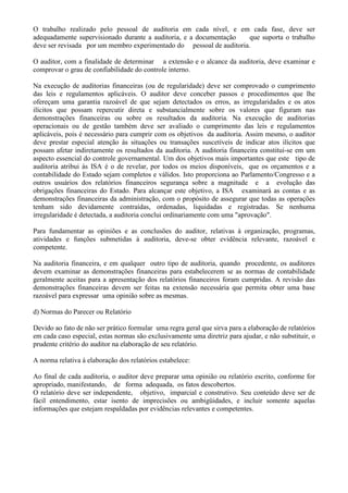 O trabalho realizado pelo pessoal de auditoria em cada nível, e em cada fase, deve ser
adequadamente supervisionado durante a auditoria, e a documentação    que suporta o trabalho
deve ser revisada por um membro experimentado do pessoal de auditoria.

O auditor, com a finalidade de determinar a extensão e o alcance da auditoria, deve examinar e
comprovar o grau de confiabilidade do controle interno.

Na execução de auditorias financeiras (ou de regularidade) deve ser comprovado o cumprimento
das leis e regulamentos aplicáveis. O auditor deve conceber passos e procedimentos que lhe
ofereçam uma garantia razoável de que sejam detectados os erros, as irregularidades e os atos
ilícitos que possam repercutir direta e substancialmente sobre os valores que figuram nas
demonstrações financeiras ou sobre os resultados da auditoria. Na execução de auditorias
operacionais ou de gestão também deve ser avaliado o cumprimento das leis e regulamentos
aplicáveis, pois é necessário para cumprir com os objetivos da auditoria. Assim mesmo, o auditor
deve prestar especial atenção às situações ou transações suscetíveis de indicar atos ilícitos que
possam afetar indiretamente os resultados da auditoria. A auditoria financeira constitui-se em um
aspecto essencial do controle governamental. Um dos objetivos mais importantes que este tipo de
auditoria atribui às ISA é o de revelar, por todos os meios disponíveis, que os orçamentos e a
contabilidade do Estado sejam completos e válidos. Isto proporciona ao Parlamento/Congresso e a
outros usuários dos relatórios financeiros segurança sobre a magnitude e a evolução das
obrigações financeiras do Estado. Para alcançar este objetivo, a ISA examinará as contas e as
demonstrações financeiras da administração, com o propósito de assegurar que todas as operações
tenham sido devidamente contraídas, ordenadas, liquidadas e registradas. Se nenhuma
irregularidade é detectada, a auditoria conclui ordinariamente com uma "aprovação".

Para fundamentar as opiniões e as conclusões do auditor, relativas à organização, programas,
atividades e funções submetidas à auditoria, deve-se obter evidência relevante, razoável e
competente.

Na auditoria financeira, e em qualquer outro tipo de auditoria, quando procedente, os auditores
devem examinar as demonstrações financeiras para estabelecerem se as normas de contabilidade
geralmente aceitas para a apresentação dos relatórios financeiros foram cumpridas. A revisão das
demonstrações financeiras devem ser feitas na extensão necessária que permita obter uma base
razoável para expressar uma opinião sobre as mesmas.

d) Normas do Parecer ou Relatório

Devido ao fato de não ser prático formular uma regra geral que sirva para a elaboração de relatórios
em cada caso especial, estas normas são exclusivamente uma diretriz para ajudar, e não substituir, o
prudente critério do auditor na elaboração de seu relatório.

A norma relativa à elaboração dos relatórios estabelece:

Ao final de cada auditoria, o auditor deve preparar uma opinião ou relatório escrito, conforme for
apropriado, manifestando, de forma adequada, os fatos descobertos.
O relatório deve ser independente, objetivo, imparcial e construtivo. Seu conteúdo deve ser de
fácil entendimento, estar isento de imprecisões ou ambigüidades, e incluir somente aquelas
informações que estejam respaldadas por evidências relevantes e competentes.
 