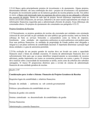 2.21.O Banco apóia principalmente projetos de investimento e de ajustamento. Alguns projetos,
denominados híbridos, são uma combinação dos dois - projetos de investimento e de ajustamento.
Os projetos de investimento podem ser de natureza geradora de receitas próprias ou não. Em ambos
os casos, o Banco está interessado tanto na segurança dos ativos como no uso adequado e eficiente
dos recursos do projeto. Dentro de cada tipo de projeto, haverá diferenças importantes entre os
setores envolvidos (financeiro, de serviços, industrial e do setor social) especialmente em relação às
informações financeiras requeridas para a administração eficiente do projeto. Essas diferenças são
comentadas abaixo. Os projetos de ajustamento são comentados nos parágrafos 4.32-33.

Projetos Geradores de Receitas

2.22.Normalmente, os projetos geradores de receitas são executados por entidades com orientação
comercial do setor privado ou por entidades do setor público que geram receitas, tanto na forma de
cobrança de bens ou serviços fornecidos a consumidores como na forma de impostos.
Geralmente, estas entidades são organismos autônomos ou semi-autônomos com poderes para
fixar suas políticas financeiras. As entidades de propriedade do Estado podem estar obrigadas a
integrar-se a um plano uniforme de contabilidade nacional. É importante determinar a posição legal
destas entidades e o grau de autonomia permitido.

2.23.Na avaliação de um projeto gerador de receitas deve ser levado em conta a capacidade
financeira atual e futura da entidade executora. O sistema de administração financeira deve ser
suficientemente forte para que se possa identificar tempestivamente as necessidades de recursos
adicionais, perdas importantes em custos ou economias potenciais em custos e gastos. O sistema
deve sinalizar sobre a necessidade de incrementar as tarifas, assim como da cobertura dos subsídios
outorgados. O Anexo IV proporciona diretrizes para a revisão do sistema de administração
financeira de uma entidade geradora de receitas.

Quadro 2.05

Considerações para Avaliar o Sistema Financeiro de Projetos Geradores de Receitas

Requisitos legais de contabilidade e relatórios financeiros

Situação da entidade - autônoma ou sob controle governamental

Políticas e procedimentos de contabilidade em uso

Sistemas de gestão e de controle

Sistema centralizado ou descentralizado de contabilidade e de gestão

Normas financeiras

Administração e controles financeiros
 