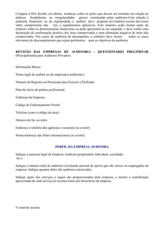 Compete à ISA decidir, em última instância, sobre as ações que devem ser tomadas em relação às
práticas fraudulentas ou irregularidades graves constatadas pelos auditores.Com relação à
auditoria financeira ou de regularidade, o auditor deve preparar um relatório escrito dos testes
sobre cumprimento das       leis e regulamentos aplicáveis. Este relatório pode formar parte do
relatório sobre as demonstrações financeiras ou pode apresentar-se em separado, e deve conter uma
declaração de confirmação positiva dos itens comprovados e uma afirmação negativa de itens não
comprovados. Nos casos de auditoria de desempenho, o relatório deve incluir        todos os casos
relevantes de descumprimento que sejam pertinentes para os objetivos da auditoria.


REVISÃO DAS EMPRESAS DE AUDITORIA - QUESTIONÁRIO PRELIMINAR
(Principalmente para Auditores Privados)


Informação Básica

Nome legal do auditor ou da empresa(s) auditora(s):

Número de Registro ou Permissão para Exercer a Profissão:

Data de início da prática profissional:

Endereço da Empresa:

Código de Endereçamento Postal:

Telefone (com o código de área):

Número de fax ou telex:

Endereço e telefone das agências e sucursais (se existir):

Nome/endereço das filiais internacionais (se existir):


                               PERFIL DA EMPRESA AUDITORA

Indique a natureza legal da Empresa Auditora (proprietário individual, sociedade,
 etc.)

Indique o número total de auditores (excluindo pessoal de apoio) que são sócios ou empregados da
empresa. Indique quantos deles são auditores autorizados.

Indique quais dos serviços a seguir são proporcionados pela empresa, e mostre a contribuição
aproximada de cada serviço às receitas totais por honorários da empresa.




% total de receitas
 