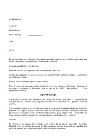 por Honorários


Auditoria

Contabilidade

Outros Serviços                           .


Total



100%



Para cada auditor autorizado que é um dono/empregado, apresente um curriculum vitae com seus
nomes e resumo de suas credenciais e experiências, incluindo

credenciais acadêmicas e profissionais

membros em associações profissionais de auditores ou contadores

detalhes da experiência profissional em auditoria e contabilidade, incluindo qualquer   experiência
de trabalho fora do país

fluência oral e escrita em inglês ou outros idiomas

5.A empresa possui alguma associação ou filiação com outras empresas profissionais de auditores,
contadores, consultores ou advogados, seja no país ou fora dele? Caso positivo,           favor
proporcionar detalhes.

                                         INDEPENDÊNCIA

6.Alguma das pessoas acima listada (ou seus cônjuges ou parentes próximos) é empregada em
qualquer nível do Governo, Poder Legislativo ou Instituição Pública? Caso positivo, favor dar
detalhes.

7.Se um cliente potencial - a entidade executora de um projeto financiado pelo Banco Mundial -
propuser à sua empresa que seja considerada para auditar o projeto, estariam vocês preparados para
proporcionar confirmação escrita (de forma tempestiva) de que a empresa não tem conflito de
interesses e tem a independência necessária para aceitar a nomeação como auditora.

Sim/Não

8.Confirme se sua empresa for nomeada como auditora de um projeto financiado pelo Banco
Mundial, vocês permitiriam ao pessoal do Banco executar revisões de controle de qualidade dos
papéis de trabalho que respaldam qualquer relatório de auditoria emitido.
 