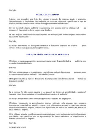 Sim/Não

                                  PRÁTICA DE AUDITORIA

9.Anexe (em separado) uma lista dos clientes principais da empresa, atuais e anteriores,
(particularmente as instituições internacionais ou empresas conjuntas) especificando o tipo de
serviço (auditoria, consultoria ou contabilidade) proporcionado a cada cliente.

10.Tem executado alguma auditoria conjuntamente com alguma empresa internacional                de
contadores? Caso positivo, favor proporcionar detalhes.

11. Está disposto a executar auditorias conjuntas, sob a direção geral de uma empresa internacional
de auditores e contadores?

Sim/Não

12.Indique brevemente sua base para determinar os honorários cobrados aos clientes           pelos
serviços profissionais que sua empresa proporciona.


                      NORMAS E PROCEDIMENTOS DE AUDITORIA


13.Indique se sua empresa conhece as normas internacionais de contabilidade e       auditoria, e as
regras locais de contabilidade.

Sim/Não

14.Como asseguram que os procedimentos e métodos de auditoria da empresa           cumprem essas
normas de contabilidade e auditoria? Descreva brevemente.

15.Os procedimentos e métodos de auditoria da empresa são estabelecidos em um           manual ou
documento similar?

Sim/Não


Se a resposta for não, como capacita o seu pessoal em termos de contabilidade e auditoria?
Ademais, como lhes proporciona orientação diária em técnicas de auditoria?

16.Indique brevemente a forma como se supervisiona o trabalho dos empregados.

17.Indique brevemente os procedimentos internos utilizados pela empresa para assegurar
internamente a qualidade do trabalho e dos serviços, tal como uma segunda revisão (para controle
de qualidade) dentro da empresa, consulta com especialistas, ou revisão do trabalho por pessoas ou
entes externos à empresa.

18.Se o Banco Mundial considerar sua empresa selecionada como auditores de projetos financiados
pelo Banco, você permitiria que os representantes do Banco revisassem os procedimentos e
métodos de auditoria da empresa?

Sim/Não

GENEREALIDADES
 