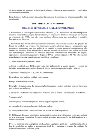 19.Anexe cópias de quaisquer referências de clientes, folhetos ou outro material         publicitário
descrevendo sua empresa.

Liste abaixo os títulos e número de páginas de quaisquer documentos que estejam anexando a este
questionário.

                             DIRETRIZES PARA OS AUDITORES

                TERMOS DE REFERÊNCIA E CARTA DE COMPROMISSO

1.Normalmente, o Banco aprova os termos de referência (TOR) do auditor a ser contratado por um
mutuário ou entidade de projeto. Preferivelmente, os funcionários do Banco não devem envolver-se
na preparação dos TOR, mas não existe nenhuma objeção para que aconselhem o mutuário
baseados nestas diretrizes.

2.As diretrizes não devem ser vistas como universalmente aplicáveis às auditorias dos projetos do
Banco ou entidades de projetos. Os funcionários devem selecionar aqueles componentes que
considerem apropriados para uma auditoria em especial e agregar assuntos importantes que não
estejam nas diretrizes. Estas são aplicáveis somente à seleção de auditores para realizar auditorias
das demonstrações financeiras da entidade executora, demonstrações financeiras do projeto,
operações de ajustamento, declarações de gastos (SOE), e contas especiais (SA). Não estão sujeitas
a revisões especiais, de investigação, ou trabalho de consultoria.

3.Termos de referência para um Auditor

A forma e conteúdo dos TOR podem variar para cada projeto, e alguns aspectos         podem ser
incluídos na carta de compromisso. Em geral, devem incluir os pontos delineados abaixo.

4.Resumo do conteúdo dos TOR/Carta de Compromisso

Descrição da autoridade ou entidade empregadora,

Entrega do relatório de auditoria,

Descrição e tempestividade das demonstrações financeiras e outros materiais a serem fornecidos
pela gerência aos auditores,

o fato de que a auditoria deve ser realizada de acordo com as normas   internacionais de auditoria,

"carta gerencial",

confirmação de acesso aos registros e pessoal disponível para o auditor,

apresentação da proposta e plano de trabalho do auditor.

5.Conteúdos Detalhados a serem Incluídos nos TOR/Carta de Compromisso

Os TOR devem descrever a instituição que contrata o auditor, e se está atuando como representante
ou se é uma parte constituinte de outra instituição maior, determinando sua independência e o
âmbito do trabalho.

Deve ser fornecida uma descrição da entidade, tanto legal como geral, em   detalhes suficientes a
fim de possibilitar ao auditor a compreensão total da       natureza e objetivo da entidade. As
informações seguintes poderiam ajudar:
 