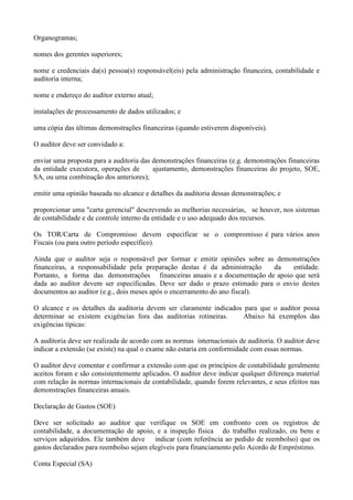 Organogramas;

nomes dos gerentes superiores;

nome e credenciais da(s) pessoa(s) responsável(eis) pela administração financeira, contabilidade e
auditoria interna;

nome e endereço do auditor externo atual;

instalações de processamento de dados utilizados; e

uma cópia das últimas demonstrações financeiras (quando estiverem disponíveis).

O auditor deve ser convidado a:

enviar uma proposta para a auditoria das demonstrações financeiras (e.g. demonstrações financeiras
da entidade executora, operações de      ajustamento, demonstrações financeiras do projeto, SOE,
SA, ou uma combinação dos anteriores);

emitir uma opinião baseada no alcance e detalhes da auditoria dessas demonstrações; e

proporcionar uma "carta gerencial" descrevendo as melhorias necessárias, se houver, nos sistemas
de contabilidade e de controle interno da entidade e o uso adequado dos recursos.

Os TOR/Carta de Compromisso devem especificar se o compromisso é para vários anos
Fiscais (ou para outro período específico).

Ainda que o auditor seja o responsável por formar e emitir opiniões sobre as demonstrações
financeiras, a responsabilidade pela preparação destas é da administração   da    entidade.
Portanto, a forma das demonstrações financeiras anuais e a documentação de apoio que será
dada ao auditor devem ser especificadas. Deve ser dado o prazo estimado para o envio destes
documentos ao auditor (e.g., dois meses após o encerramento do ano fiscal).

O alcance e os detalhes da auditoria devem ser claramente indicados para que o auditor possa
determinar se existem exigências fora das auditorias rotineiras.    Abaixo há exemplos das
exigências típicas:

A auditoria deve ser realizada de acordo com as normas internacionais de auditoria. O auditor deve
indicar a extensão (se existe) na qual o exame não estaria em conformidade com essas normas.

O auditor deve comentar e confirmar a extensão com que os princípios de contabilidade geralmente
aceitos foram e são consistentemente aplicados. O auditor deve indicar qualquer diferença material
com relação às normas internacionais de contabilidade, quando forem relevantes, e seus efeitos nas
demonstrações financeiras anuais.

Declaração de Gastos (SOE)

Deve ser solicitado ao auditor que verifique os SOE em confronto com os registros de
contabilidade, a documentação de apoio, e a inspeção física do trabalho realizado, ou bens e
serviços adquiridos. Ele também deve indicar (com referência ao pedido de reembolso) que os
gastos declarados para reembolso sejam elegíveis para financiamento pelo Acordo de Empréstimo.

Conta Especial (SA)
 
