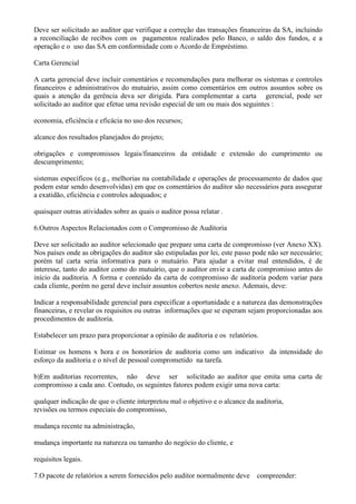 Deve ser solicitado ao auditor que verifique a correção das transações financeiras da SA, incluindo
a reconciliação de recibos com os pagamentos realizados pelo Banco, o saldo dos fundos, e a
operação e o uso das SA em conformidade com o Acordo de Empréstimo.

Carta Gerencial

A carta gerencial deve incluir comentários e recomendações para melhorar os sistemas e controles
financeiros e administrativos do mutuário, assim como comentários em outros assuntos sobre os
quais a atenção da gerência deva ser dirigida. Para complementar a carta gerencial, pode ser
solicitado ao auditor que efetue uma revisão especial de um ou mais dos seguintes :

economia, eficiência e eficácia no uso dos recursos;

alcance dos resultados planejados do projeto;

obrigações e compromissos legais/financeiros da entidade e extensão do cumprimento ou
descumprimento;

sistemas específicos (e.g., melhorias na contabilidade e operações de processamento de dados que
podem estar sendo desenvolvidas) em que os comentários do auditor são necessários para assegurar
a exatidão, eficiência e controles adequados; e

quaisquer outras atividades sobre as quais o auditor possa relatar .

6.Outros Aspectos Relacionados com o Compromisso de Auditoria

Deve ser solicitado ao auditor selecionado que prepare uma carta de compromisso (ver Anexo XX).
Nos países onde as obrigações do auditor são estipuladas por lei, este passo pode não ser necessário;
porém tal carta seria informativa para o mutuário. Para ajudar a evitar mal entendidos, é de
interesse, tanto do auditor como do mutuário, que o auditor envie a carta de compromisso antes do
início da auditoria. A forma e conteúdo da carta de compromisso de auditoria podem variar para
cada cliente, porém no geral deve incluir assuntos cobertos neste anexo. Ademais, deve:

Indicar a responsabilidade gerencial para especificar a oportunidade e a natureza das demonstrações
financeiras, e revelar os requisitos ou outras informações que se esperam sejam proporcionadas aos
procedimentos de auditoria.

Estabelecer um prazo para proporcionar a opinião de auditoria e os relatórios.

Estimar os homens x hora e os honorários de auditoria como um indicativo da intensidade do
esforço da auditoria e o nível de pessoal comprometido na tarefa.

b)Em auditorias recorrentes, não deve ser solicitado ao auditor que emita uma carta de
compromisso a cada ano. Contudo, os seguintes fatores podem exigir uma nova carta:

qualquer indicação de que o cliente interpretou mal o objetivo e o alcance da auditoria,
revisões ou termos especiais do compromisso,

mudança recente na administração,

mudança importante na natureza ou tamanho do negócio do cliente, e

requisitos legais.

7.O pacote de relatórios a serem fornecidos pelo auditor normalmente deve     compreender:
 