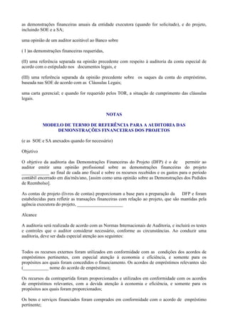 as demonstrações financeiras anuais da entidade executora (quando for solicitado), e do projeto,
incluindo SOE e a SA;

uma opinião de um auditor aceitável ao Banco sobre

( I )as demonstrações financeiras requeridas,

(II) uma referência separada na opinião precedente com respeito à auditoria da conta especial de
acordo com o estipulado nos documentos legais, e

(III) uma referência separada da opinião precedente sobre os saques da conta do empréstimo,
baseada nas SOE de acordo com as Cláusulas Legais;

uma carta gerencial; e quando for requerido pelos TOR, a situação de cumprimento das cláusulas
legais.


                                                NOTAS

           MODELO DE TERMO DE REFERÊNCIA PARA A AUDITORIA DAS
               DEMONSTRAÇÕES FINANCEIRAS DOS PROJETOS

(e as SOE e SA anexados quando for necessário)

Objetivo

O objetivo da auditoria das Demonstrações Financeiras do Projeto (DFP) é o de         permitir ao
auditor emitir uma opinião profissional sobre as demonstrações financeiras do projeto
____________ ao final de cada ano fiscal e sobre os recursos recebidos e os gastos para o período
contábil encerrado em dia/mês/ano, [assim como uma opinião sobre as Demonstrações dos Pedidos
de Reembolso].

As contas de projeto (livros de contas) proporcionam a base para a preparação da      DFP e foram
estabelecidas para refletir as transações financeiras com relação ao projeto, que são mantidas pela
agência executora do projeto, ____________________

Alcance

A auditoria será realizada de acordo com as Normas Internacionais de Auditoria, e incluirá os testes
e controles que o auditor considerar necessário, conforme as circunstâncias. Ao conduzir uma
auditoria, deve ser dada especial atenção aos seguintes:


Todos os recursos externos foram utilizados em conformidade com as condições dos acordos de
empréstimos pertinentes, com especial atenção à economia e eficiência, e somente para os
propósitos aos quais foram concedidos o financiamento. Os acordos de empréstimos relevantes são
(___________ nome do acordo de empréstimo);

Os recursos da contrapartida foram proporcionados e utilizados em conformidade com os acordos
de empréstimos relevantes, com a devida atenção à economia e eficiência, e somente para os
propósitos aos quais foram proporcionados;

Os bens e serviços financiados foram comprados em conformidade com o acordo de empréstimo
pertinente;
 