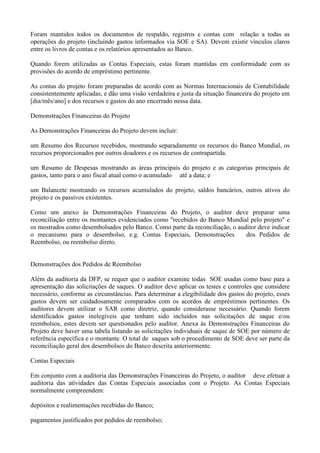 Foram mantidos todos os documentos de respaldo, registros e contas com relação a todas as
operações do projeto (incluindo gastos informados via SOE e SA). Devem existir vínculos claros
entre os livros de contas e os relatórios apresentados ao Banco.

Quando forem utilizadas as Contas Especiais, estas foram mantidas em conformidade com as
provisões do acordo de empréstimo pertinente.

As contas do projeto foram preparadas de acordo com as Normas Internacionais de Contabilidade
consistentemente aplicadas, e dão uma visão verdadeira e justa da situação financeira do projeto em
[dia/mês/ano] e dos recursos e gastos do ano encerrado nessa data.

Demonstrações Financeiras do Projeto

As Demonstrações Financeiras do Projeto devem incluir:

um Resumo dos Recursos recebidos, mostrando separadamente os recursos do Banco Mundial, os
recursos proporcionados por outros doadores e os recursos de contrapartida.

um Resumo de Despesas mostrando as áreas principais do projeto e as categorias principais de
gastos, tanto para o ano fiscal atual como o acumulado até a data; e

um Balancete mostrando os recursos acumulados do projeto, saldos bancários, outros ativos do
projeto e os passivos existentes.

Como um anexo às Demonstrações Financeiras do Projeto, o auditor deve preparar uma
reconciliação entre os montantes evidenciados como "recebidos do Banco Mundial pelo projeto" e
os mostrados como desembolsados pelo Banco. Como parte da reconciliação, o auditor deve indicar
o mecanismo para o desembolso, e.g. Contas Especiais, Demonstrações           dos Pedidos de
Reembolso, ou reembolso direto.


Demonstrações dos Pedidos de Reembolso

Além da auditoria da DFP, se requer que o auditor examine todas SOE usadas como base para a
apresentação das solicitações de saques. O auditor deve aplicar os testes e controles que considere
necessário, conforme as circunstâncias. Para determinar a elegibilidade dos gastos do projeto, esses
gastos devem ser cuidadosamente comparados com os acordos de empréstimos pertinentes. Os
auditores devem utilizar o SAR como diretriz, quando considerasse necessário. Quando forem
identificados gastos inelegíveis que tenham sido incluídos nas solicitações de saque e/ou
reembolsos, estes devem ser questionados pelo auditor. Anexa às Demonstrações Financeiras do
Projeto deve haver uma tabela listando as solicitações individuais de saque de SOE por número de
referência específica e o montante. O total de saques sob o procedimento de SOE deve ser parte da
reconciliação geral dos desembolsos do Banco descrita anteriormente.

Contas Especiais

Em conjunto com a auditoria das Demonstrações Financeiras do Projeto, o auditor deve efetuar a
auditoria das atividades das Contas Especiais associadas com o Projeto. As Contas Especiais
normalmente compreendem:

depósitos e realimentações recebidas do Banco;

pagamentos justificados por pedidos de reembolso;
 