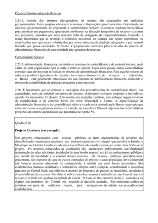 Projetos Não-Geradores de Receitas

2.24.A maioria dos projetos não-geradores de receitas são executados por entidades
governamentais. Estes projetos obedecem a normas e disposições governamentais. Geralmente, os
sistemas governamentais de orçamento e contabilidade incluem excessivas medidas burocráticas
para autorizar um pagamento, apresentam problemas na alocação tempestiva de recursos e atrasos
nos processos, causados por uma aparente falta de delegação de responsabilidades. Contudo, é
muito importante que as revisões e controles existentes no sistema não sejam suprimidos ou
modificados sem que sejam substituídos por novos sistemas de medição adequados e por pessoal
treinado que possa executá-lo. O Anexo V proporciona diretrizes para a revisão do sistema de
administração financeira de uma entidade não-geradora de receitas.

Contabilidade Setorial

2.25.A administração financeira, incluindo os sistemas de contabilidade e de controle interno, pode
variar de uma organização para a outra e entre os setores. Cada setor possui certas características
especiais que devem estar refletidas no sistema de administração financeira. Para aqueles setores de
natureza produtiva (geradores de receitas), tais como o financeiro, de serviços e industriais,
o Banco está geralmente interessado em sua estrutura de administração financeira, incluindo o
sistema de contabilidade da entidade executora como um todo.

2.26. É importante que se enfoque a concepção dos procedimentos de contabilidade dentro das
capacidades reais da entidade executora do projeto, explorando enfoques originais e inovadores,
quando for necessário. O Quadro 2.06 mostra um exemplo; contudo, este enfoque requer sistemas
de contabilidade e de controle fortes em nível Municipal e Estatal. A especificidade da
administração financeira e de contabilidade relativa a cada setor apoiado pelo Banco requereria que
cada um tivesse seus próprios manuais. Contudo, no caso deste Manual, algumas das características
principais de setores selecionados são resumidas no Anexo VI.


Quadro 2.06

Projetos Escolares (um exemplo)

Nos projetos relacionados com escolas públicas, os itens orçamentárias do governo são
desembolsados anualmente mediante um processo participativo integral que envolve o Estado, o
Município ou Distrito Escolar e cada uma das milhares de escolas locais que serão beneficiárias do
projeto. Os recursos concedidos às localidades são anunciados publicamente, sua finalidade
(construção de salas adicionais, instalação de uma bomba manual, etc.) é de conhecimento público e
um comitê da localidade é o curador desses recursos. Os recursos públicos providenciados,
geralmente, são menores do que os custos estimados do projeto e cada população deve concordar
em fornecer recursos adicionais de contrapartida, à medida que estes forem necessários. São
estabelecidos manuais detalhados e formulários simples sobre compras, contabilidade e relatórios
para uso do Comitê local, que informa a respeito do progresso do projeto ao município, incluindo a
disponibilidade de recursos. O relatório sobre o uso dos recursos é mantido em um livro de atas e o
resumo é exibido em quadros na entrada da escola. O livro de atas também inclui a assinatura ou
digitais dos membros do Comitê em respaldo às decisões adotadas. São realizadas auditorias
seletivas por parte de auditores locais, para assegurar-se da adesão aos procedimentos
estabelecidos.
 