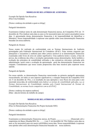 NOTAS

                         MODELOS DE RELATÓRIOS DE AUDITORIA

Exemplo De Opinião Sem Ressalvas
(Para Uma Entidade)

[Nome e endereço da entidade a quem se dirige]

Parágrafo Introdutório

Examinamos [indicar nome de cada demonstração financeira] anexas, da Companhia ZYZ em 31
dezembro de 19xx [indicar outra data ou anos se for necessário] para o(s) ano(s) encerrado(s) nessa
data. A apresentação destas demonstrações financeiras é de responsabilidade de [identificar o
Mutuário]. Nossa responsabilidade é expressar uma opinião sobre essas demonstrações financeiras
baseadas em nossa auditoria.

Parágrafo do Alcance

Nosso exame foi realizado de conformidade com as Normas Internacionais de Auditoria
promulgadas pela Federação Internacional de Contadores (IFAC). Estas normas requerem que
planejemos e executemos a auditoria para obter certeza razoável se as demonstrações financeiras
examinadas estão livres de erros de caráter significativo. Uma auditoria inclui o exame, à base de
provas, das evidências das cifras e revelações apresentadas nessas demonstrações. Inclui também a
avaliação dos princípios de contabilidade utilizados e das estimativas relevantes realizadas pela
administração, assim como a avaliação da apresentação geral das demonstrações financeiras em
conjunto. Consideramos que nosso exame proporciona uma base razoável para expressar nossa
opinião.

Parágrafo da Opinião

Em nossa opinião, as demonstrações financeiras mencionadas no primeiro parágrafo apresentam
razoavelmente, em todos os seus aspectos significativos, a situação financeira da Companhia XYZ
em 31 de dezembro de 19xx, e os resultados de suas operações e seus fluxos de caixa para o ano
encerrado nessa data, de conformidade com [indicar as normas de contabilidade aplicadas, e.g. as
Normas Internacionais de Contabilidade emitidas pelo Comitê Internacional de Normas de
Contabilidade, ou normas locais compatíveis com as de IFAC].

[Nome e endereço da empresa auditora]
[Data - data de término do trabalho de campo]


                         MODELO DE RELATÓRIO DE AUDITORIA

Exemplo De Opinião Sem Ressalvas
(Para As Demonstrações Financeiras Do Projeto Incluindo SOE)

[Nome e endereço da entidade a quem se dirige]

Parágrafo Introdutório

Examinamos as demonstrações financeiras anexas, do Projeto _______________ [financiado sob o
empréstimo do Banco Mundial/IDA No. _____] em 31 de dezembro de 19xx [indicar outra data ou
anos se for necessário] para o(s) ano(s) encerrado(s) nessa data. Nossa responsabilidade é expressar
uma opinião sobre essas demonstrações financeiras baseadas em nossa auditoria.
 