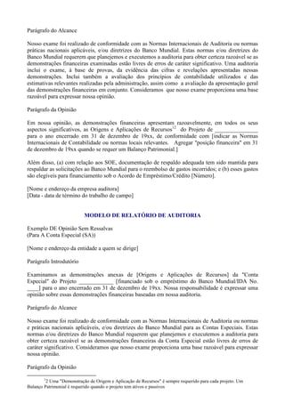 Parágrafo do Alcance

Nosso exame foi realizado de conformidade com as Normas Internacionais de Auditoria ou normas
práticas nacionais aplicáveis, e/ou diretrizes do Banco Mundial. Estas normas e/ou diretrizes do
Banco Mundial requerem que planejemos e executemos a auditoria para obter certeza razoável se as
demonstrações financeiras examinadas estão livres de erros de caráter significativo. Uma auditoria
inclui o exame, à base de provas, da evidência das cifras e revelações apresentadas nessas
demonstrações. Inclui também a avaliação dos princípios de contabilidade utilizados e das
estimativas relevantes realizadas pela administração, assim como a avaliação da apresentação geral
das demonstrações financeiras em conjunto. Consideramos que nosso exame proporciona uma base
razoável para expressar nossa opinião.

Parágrafo da Opinião

Em nossa opinião, as demonstrações financeiras apresentam razoavelmente, em todos os seus
aspectos significativos, as Origens e Aplicações de Recursos12 do Projeto de _______________
para o ano encerrado em 31 de dezembro de 19xx, de conformidade com [indicar as Normas
Internacionais de Contabilidade ou normas locais relevantes. Agregar "posição financeira" em 31
de dezembro de 19xx quando se requer um Balanço Patrimonial.]

Além disso, (a) com relação aos SOE, documentação de respaldo adequada tem sido mantida para
respaldar as solicitações ao Banco Mundial para o reembolso de gastos incorridos; e (b) esses gastos
são elegíveis para financiamento sob o Acordo de Empréstimo/Crédito [Número].

[Nome e endereço da empresa auditora]
[Data - data de término do trabalho de campo]


                           MODELO DE RELATÓRIO DE AUDITORIA

Exemplo DE Opinião Sem Ressalvas
(Para A Conta Especial (SA))

[Nome e endereço da entidade a quem se dirige]

Parágrafo Introdutório

Examinamos as demonstrações anexas de [Origens e Aplicações de Recursos] da "Conta
Especial" do Projeto ____________ [financiado sob o empréstimo do Banco Mundial/IDA No.
____] para o ano encerrado em 31 de dezembro de 19xx. Nossa responsabilidade é expressar uma
opinião sobre essas demonstrações financeiras baseadas em nossa auditoria.

Parágrafo do Alcance

Nosso exame foi realizado de conformidade com as Normas Internacionais de Auditoria ou normas
e práticas nacionais aplicáveis, e/ou diretrizes do Banco Mundial para as Contas Especiais. Estas
normas e/ou diretrizes do Banco Mundial requerem que planejemos e executemos a auditoria para
obter certeza razoável se as demonstrações financeiras da Conta Especial estão livres de erros de
caráter significativo. Consideramos que nosso exame proporciona uma base razoável para expressar
nossa opinião.

Parágrafo da Opinião

        1
         2 Uma "Demonstração de Origem e Aplicação de Recursos" é sempre requerido para cada projeto. Um
Balanço Patrimonial é requerido quando o projeto tem ativos e passivos
 