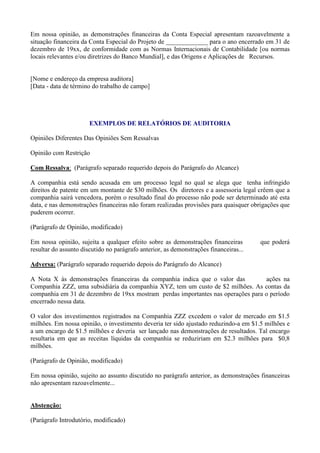 Em nossa opinião, as demonstrações financeiras da Conta Especial apresentam razoavelmente a
situação financeira da Conta Especial do Projeto de _____________ para o ano encerrado em 31 de
dezembro de 19xx, de conformidade com as Normas Internacionais de Contabilidade [ou normas
locais relevantes e/ou diretrizes do Banco Mundial], e das Origens e Aplicações de Recursos.


[Nome e endereço da empresa auditora]
[Data - data de término do trabalho de campo]




                       EXEMPLOS DE RELATÓRIOS DE AUDITORIA

Opiniões Diferentes Das Opiniões Sem Ressalvas

Opinião com Restrição

Com Ressalva: (Parágrafo separado requerido depois do Parágrafo do Alcance)

A companhia está sendo acusada em um processo legal no qual se alega que tenha infringido
direitos de patente em um montante de $30 milhões. Os diretores e a assessoria legal crêem que a
companhia sairá vencedora, porém o resultado final do processo não pode ser determinado até esta
data, e nas demonstrações financeiras não foram realizadas provisões para quaisquer obrigações que
puderem ocorrer.

(Parágrafo de Opinião, modificado)

Em nossa opinião, sujeita a qualquer efeito sobre as demonstrações financeiras         que poderá
resultar do assunto discutido no parágrafo anterior, as demonstrações financeiras...

Adversa: (Parágrafo separado requerido depois do Parágrafo do Alcance)

A Nota X às demonstrações financeiras da companhia indica que o valor das         ações na
Companhia ZZZ, uma subsidiária da companhia XYZ, tem um custo de $2 milhões. As contas da
companhia em 31 de dezembro de 19xx mostram perdas importantes nas operações para o período
encerrado nessa data.

O valor dos investimentos registrados na Companhia ZZZ excedem o valor de mercado em $1.5
milhões. Em nossa opinião, o investimento deveria ter sido ajustado reduzindo-a em $1.5 milhões e
a um encargo de $1.5 milhões e deveria ser lançado nas demonstrações de resultados. Tal encargo
resultaria em que as receitas líquidas da companhia se reduziriam em $2.3 milhões para $0,8
milhões.

(Parágrafo de Opinião, modificado)

Em nossa opinião, sujeito ao assunto discutido no parágrafo anterior, as demonstrações financeiras
não apresentam razoavelmente...


Abstenção:

(Parágrafo Introdutório, modificado)
 