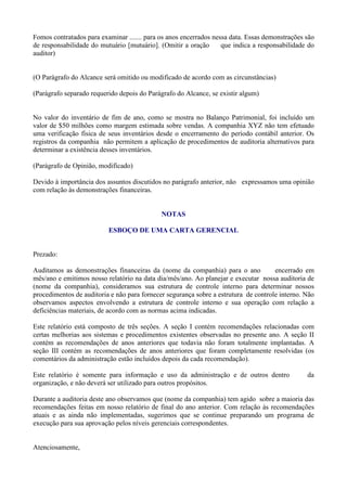 Fomos contratados para examinar ....... para os anos encerrados nessa data. Essas demonstrações são
de responsabilidade do mutuário [mutuário]. (Omitir a oração       que indica a responsabilidade do
auditor)


(O Parágrafo do Alcance será omitido ou modificado de acordo com as circunstâncias)

(Parágrafo separado requerido depois do Parágrafo do Alcance, se existir algum)


No valor do inventário de fim de ano, como se mostra no Balanço Patrimonial, foi incluído um
valor de $50 milhões como margem estimada sobre vendas. A companhia XYZ não tem efetuado
uma verificação física de seus inventários desde o encerramento do período contábil anterior. Os
registros da companhia não permitem a aplicação de procedimentos de auditoria alternativos para
determinar a existência desses inventários.

(Parágrafo de Opinião, modificado)

Devido à importância dos assuntos discutidos no parágrafo anterior, não expressamos uma opinião
com relação às demonstrações financeiras.


                                             NOTAS

                          ESBOÇO DE UMA CARTA GERENCIAL


Prezado:

Auditamos as demonstrações financeiras da (nome da companhia) para o ano             encerrado em
mês/ano e emitimos nosso relatório na data dia/mês/ano. Ao planejar e executar nossa auditoria de
(nome da companhia), consideramos sua estrutura de controle interno para determinar nossos
procedimentos de auditoria e não para fornecer segurança sobre a estrutura de controle interno. Não
observamos aspectos envolvendo a estrutura de controle interno e sua operação com relação a
deficiências materiais, de acordo com as normas acima indicadas.

Este relatório está composto de três seções. A seção I contém recomendações relacionadas com
certas melhorias aos sistemas e procedimentos existentes observadas no presente ano. A seção II
contém as recomendações de anos anteriores que todavia não foram totalmente implantadas. A
seção III contém as recomendações de anos anteriores que foram completamente resolvidas (os
comentários da administração estão incluídos depois da cada recomendação).

Este relatório é somente para informação e uso da administração e de outros dentro              da
organização, e não deverá ser utilizado para outros propósitos.

Durante a auditoria deste ano observamos que (nome da companhia) tem agido sobre a maioria das
recomendações feitas em nosso relatório de final do ano anterior. Com relação às recomendações
atuais e as ainda não implementadas, sugerimos que se continue preparando um programa de
execução para sua aprovação pelos níveis gerenciais correspondentes.


Atenciosamente,
 