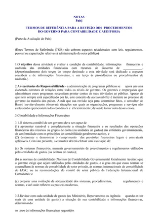 NOTAS
                                              País]

        TERMOS DE REFERÊNCIA PARA A REVISÃO DOS PROCEDIMENTOS
             DO GOVERNO PARA CONTABILIDADE E AUDITORIA

(Parte da Avaliação do País)


(Estes Termos de Referência (TOR) não cobrem aspectos relacionados com leis, regulamentos,
pessoal ou capacitação relativas à administração do setor público)


1.O objetivo dessa atividade é avaliar a condição da contabilidade, informações financeiras e
auditoria das entidades financiadas com recursos do Governo de ____________.
(Aproximadamente dois terços do tempo destinado a esta atividade será dedicado a aspectos
contábeis e de informações financeiras, e um terço às providências ou procedimentos de
auditoria.)

2.Antecedentes da Responsabilidade - a administração de programas públicos se         apoia em uma
elaborada estrutura de relações entre todos os níveis de governo. Os gerentes e empregados que
administram esses programas necessitam prestar contas de suas atividades ao público. Apesar de
que nem sempre está especificado por lei, este conceito de accountability é inerente ao processo de
governo da maioria dos países. Ainda que sua revisão seja para determinar fatos, o consultor do
Banco inevitavelmente observará situações nas quais as organizações, programas e serviços não
estão sendo operacionalizados econômica e eficientemente; devendo tomar nota desses casos.

3.Contabilidade e Informações Financeiras

3.1.O sistema contábil de um governo deve ser capaz de
(1) apresentar razoável e completamente a situação financeira e os resultados das operações
financeiras dos recursos ou grupos de conta (ou unidades de gastos) das entidades governamentais,
de conformidade com os princípios de contabilidade geralmente aceitos, e
(2) determinar e demonstrar o cumprimento das provisões financeiras legais e contratuais
aplicáveis. Com isto presente, o consultor deverá efetuar uma avaliação de:

(a) Os sistemas financeiros, manuais governamentais de procedimentos e regulamentos utilizados
pelas entidades de gastos (ou centros de custos);

(b) as normas de contabilidade (Normas de Contabilidade Governamental Geralmente Aceitas) que
o governo exige que sejam utilizadas pelas entidades de gastos, e o grau em que essas normas se
assemelham às normas de contabilidade do setor privado, às normas internacionais de contabilidade
do IASC, ou às recomendações do comitê do setor público da Federação Internacional de
Contadores; e

(c) preparar uma avaliação da adequacidade dos sistemas, procedimentos,            regulamentos e
normas, e até onde refletem as práticas modernas.


3.2.Revisar com cada unidade de gastos (ou Ministério, Departamento ou Agência quando existe
mais de uma unidade de gastos) a situação de sua contabilidade e informações financeiras,
determinando:

os tipos de informações financeiras requeridos
 