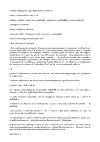 o último período para o qual há relatórios disponíveis

normas de contabilidade aplicáveis

métodos contábeis (caixa, caixa modificado, competência modificada ou competência total)

último período auditado

data do relatório de auditoria

opinião do auditor (limpa, com ressalvas, adversa, ou abstenção)

nome do auditor (governamental/privado)

4.Procedimentos de Auditoria

4.1.A auditoria das demonstrações financeiras anuais das entidades governamentais geralmente será
efetuada pelo Auditor Geral. Contudo, em certas circunstâncias, especialmente para as empresas
geradoras de receitas ou de orientação comercial, a auditoria pode ser efetuada por uma empresa
independente proveniente do setor privado. O Consultor deve avaliar a capacidade profissional de
tais empresas auditoras para efetuar essas auditorias, e dar conhecimento dos casos quando a
imparcialidade pareça questionável (por exemplo, quando mais de 30% das receitas de honorários
de uma empresa provenham de somente um cliente). Também deve ser observado o cumprimento
das Normas Internacionais de Auditoria da IFAC ou das normas nacionais de auditoria.

4.2

Quando as auditorias são efetuadas pelo Auditor Geral, existe uma obrigação geral para que ele/ela
se assegure que:

a auditoria seja efetuada por pessoal que coletivamente possui a capacidade necessária;

o Auditor Geral é independente;

são seguidas normas aplicáveis (IFAC/IAPC, INTOSAI, as normas próprias do Governo, etc.) ao
planejar e conduzir as auditorias e relatar os resultados;

o Auditor Geral tem implantado e tem em operação um adequado sistema interno de           controle de
qualidade; e

A Repartição do Auditor Geral periodicamente se sujeita a uma revisão externa de controle         de
qualidade.

Estes assuntos devem ser discutidos com o Auditor Geral para determinar seu grau de
cumprimento das obrigações antes listadas.

4.3.Similarmente, os tipos de auditorias efetuadas devem ser revisadas para determinar que no caso
de auditorias financeiras (incluindo auditorias de demonstrações financeiras) -

proporcionam uma segurança razoável de que as demonstrações financeiras da entidade auditada
apresentam adequadamente a posição financeira, o resultado das operações, e os fluxos de caixa de
conformidade com os princípios de contabilidade geralmente aceitos;

determinam se
 