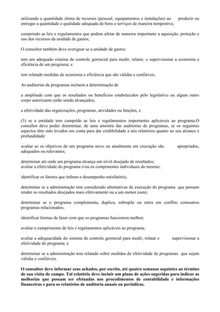 utilizando a quantidade ótima de recursos (pessoal, equipamentos e instalações) ao   produzir ou
entregar a quantidade e qualidade adequada de bens e serviços de maneira tempestiva;

cumprindo as leis e regulamentos que podem afetar de maneira importante a aquisição, proteção e
uso dos recursos da unidade de gastos;

O consultor também deve averiguar se a unidade de gastos:

tem um adequado sistema de controle gerencial para medir, relatar, e supervisionar a economia e
eficiência de um programa; e

tem relatado medidas de economia e eficiência que são válidas e confiáveis.

As auditorias de programas incluem a determinação de

a amplitude com que os resultados ou benefícios estabelecidos pelo legislativo ou algum outro
corpo autorizante estão sendo alcançados,

a efetividade das organizações, programas, atividades ou funções, e

(3) se a entidade tem cumprido as leis e regulamentos importantes aplicáveis ao programa.O
consultor deve poder determinar, de uma amostra das auditorias de programas, se os seguintes
aspectos têm sido levados em conta para dar credibilidade a tais relatórios quanto ao seu alcance e
profundidade:

avaliar se os objetivos de um programa novo ou atualmente em execução são             apropriados,
adequados ou relevantes;

determinar até onde um programa alcança um nível desejado de resultados;
avaliar a efetividade do programa e/ou os componentes individuais do mesmo;

identificar os fatores que inibem o desempenho satisfatório;

determinar se a administração tem considerado alternativas de execução do programa que possam
render os resultados desejados mais efetivamente ou a um menor custo;

determinar se o programa complementa, duplica, sobrepõe ou entra em conflito comoutros
programas relacionados;

identificar formas de fazer com que os programas funcionem melhor;

avaliar o cumprimento de leis e regulamentos aplicáveis ao programa;

avaliar a adequacidade do sistema de controle gerencial para medir, relatar e      supervisionar a
efetividade do programa; e

determinar se a administração tem relatado sobre medidas de efetividade de programas que sejam
válidas e confiáveis.

O consultor deve informar seus achados, por escrito, até quatro semanas seguintes ao término
de sua visita de campo. Tal relatório deve incluir um plano de ações sugeridas para indicar as
melhorias que possam ser efetuadas nos procedimentos de contabilidade e informações
financeiras e para os relatórios de auditoria anuais ou periódicas.
 