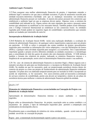 Ambiente Legal e Normativo

2.27.Para assegurar uma melhor administração financeira do projeto, é importante entender o
ambiente legal e normativo em que atua a entidade executora. O grau de autonomia exercido pela
entidade executora determina a facilidade com que as mudanças necessárias nos sistemas de
administração financeira possam ser realizadas. A maioria dos países possuem leis comerciais que
estabelecem o ambiente legal em que as empresas devem operar. Algumas vezes, a estrutura da
contabilidade está indicada na lei. Alguns setores são mais regulados que outros e possuem outras
normas que substituem ou modificam as leis mercantis básicas. Também podem existir diferenças
com o Código Comercial Internacional ao estabelecer as leis comerciais locais. As entidades
reguladas pelo Estado podem ter requisitos legais de contabilidade e procedimentos que somente
podem ser mudados por intermédio de outra lei.

Incorporação no Relatório de Avaliação Inicial

2.28.O Relatório de Avaliação Inicial (SAR) inclui uma explicação detalhada e a avaliação do
sistema de administração financeira e de quaisquer outros requerimentos especiais para um projeto
em particular. O SAR se refere à concepção das contas contábeis do projeto, procedimentos
requeridos para consolidar as informações dos vários subprojetos, o uso das Declarações de Gastos
(SOEs), e qualquer outra atividade requerida para assegurar a accountability. Isto é especialmente
importante quando o projeto envolve diferentes entidades ou unidades executoras e a metodologia
para a consolidação do total dos gastos do projeto não está claramente definida. O SAR delineia
também o formato dos relatórios do projeto, indicando os relatórios financeiros internos e a
freqüência de sua apresentação, assim como as demonstrações financeiras anuais e sua auditoria.

2.29. No caso do sistema de administração financeira se encontrar frágil, o Banco negocia com o
mutuário um plano de ação para seu fortalecimento e o incorpora no Relatório de Avaliação Inicial
(SAR). Na medida em que for necessário, pode ser proporcionada assistência técnica dentro do
contexto do projeto ou como um projeto de fortalecimento da administração financeira totalmente
separado. Um plano deve ser elaborado tempestivamente para ser incluído no SAR e incorporado ao
acordo de empréstimo, se for necessário. Em casos extremos, pode ser necessária a contratação
de serviços externos de contabilidade, porém esta deverá ser temporária e dentro de um plano de
assistência técnica para melhorar o sistema de administração financeira global da entidade.


Quadro 2.07

Elementos de Administração Financeira a serem incluídos na Concepção do Projeto e no
Relatório de Avaliação Inicial

Apresentação de demonstrações       financeiras internas   e   anuais   auditadas    e   modelos
sugeridos.

Regras sobre as demonstrações financeiras do projeto, associação entre as contas contábeis e os
orçamentos do projeto, e tipos de informações requeridos para permitir a comparação com
osindicadores de desempenho chaves.

Procedimentos para a consolidação de relatórios de várias entidades, quando existir mais de uma
unidade envolvida na execução do projeto.

Regras para a manutenção da documentação suporte e para o seu acesso.
 