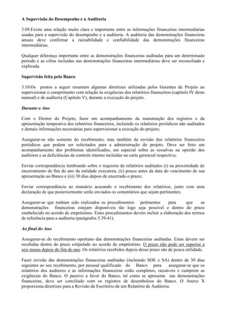 A Supervisão do Desempenho e a Auditoria

3.09.Existe uma relação muito clara e importante entre as informações financeiras intermediárias
usadas para a supervisão do desempenho e a auditoria. A auditoria das demonstrações financeiras
anuais deve confirmar a razoabilidade e confiabilidade das demonstrações financeiras
intermediárias.

Qualquer diferença importante entre as demonstrações financeiras auditadas para um determinado
período e as cifras incluídas nas demonstrações financeiras intermediárias deve ser reconciliada e
explicada.

Supervisão feita pelo Banco

3.10.Os pontos a seguir resumem algumas diretrizes utilizadas pelos Gerentes de Projeto ao
supervisionar o cumprimento com relação às exigências dos relatórios financeiros (capítulo IV deste
manual) e de auditoria (Capítulo V), durante a execução do projeto.

Durante o Ano

Com o Diretor do Projeto, fazer um acompanhamento da manutenção dos registros e da
apresentação tempestiva dos relatórios financeiros, incluindo os relatórios periódicos não auditados
e demais informações necessárias para supervisionar a execução do projeto;

Assegurar-se não somente do recebimento, mas também da revisão dos relatórios financeiros
periódicos que podem ser solicitados para a administração do projeto. Deve ser feito um
acompanhamento dos problemas identificados, em especial sobre as ressalvas na opinião dos
auditores e as deficiências de controle interno incluídas na carta gerencial respectiva;

Enviar correspondência lembrando sobre o requisito de relatórios auditados (i) na proximidade do
encerramento de fim do ano da entidade executora, (ii) pouco antes da data do vencimento de sua
apresentação ao Banco e (iii) 30 dias depois de encerrado o prazo;

Enviar correspondência ao mutuário acusando o recebimento dos relatórios, junto com uma
declaração de que posteriormente serão enviados os comentários que sejam pertinentes;

Assegurar-se que tenham sido realizados os procedimentos pertinentes         para     que    as
demonstrações financeiras estejam disponíveis tão logo seja possível e dentro do prazo
estabelecido no acordo de empréstimo. Estes procedimentos devem incluir a elaboração dos termos
de referência para a auditoria (parágrafos 5.39-41).

Ao final do Ano

Assegurar-se do recebimento oportuno das demonstrações financeiras auditadas. Estas devem ser
recebidas dentro do prazo estipulado no acordo de empréstimo. O prazo não pode ser superior a
seis meses depois do fim do ano. Os relatórios recebidos depois desse prazo são de pouca utilidade.

Fazer revisão das demonstrações financeiras auditadas (incluindo SOE e SA) dentro de 30 dias
seguintes ao seu recebimento, por pessoal qualificado do Banco para             assegurar-se que os
relatórios dos auditores e as informações financeiras estão completos, razoáveis e cumprem as
exigências do Banco. O passivo a favor do Banco, tal como se apresenta nas demonstrações
financeiras, deve ser conciliado com os registros de desembolsos do Banco. O Anexo X
proporciona diretrizes para a Revisão de Escritório de um Relatório de Auditoria.
 