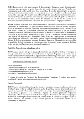 4.02.O Banco sempre exige a apresentação de demonstrações financeiras anuais fornecidas pelos
mutuários, que apresentam a gestão financeira do projeto durante cada ano. Contudo, mais
recentemente, está sendo sentida uma forte necessidade de receber demonstrações e relatórios
financeiros intermediários (trimestrais ou semestrais), para serem utilizados como ferramenta para
acompanhar a execução dos projetos e sua administração em geral. Estes relatórios intermediários
raramente são sujeitos a auditorias independentes, porém sua razoabilidade pode ser determinada
por meio de sua comparação com as cifras dos relatórios de fim de ano. No Anexo X são
apresentados exemplos de relatórios financeiros dos gastos atribuídos a um projeto hipotético.

4.03.Os relatórios financeiros estão baseados na estrutura subjacente aos sistemas de administração
financeira e de contabilidade, os quais devem ser desenvolvidos e acordados durante a etapa de
avaliação do projeto. Os relatórios financeiros requeridos dos mutuários podem ser classificados em
dois grupos, a saber: (i) os relatórios financeiros da entidade executora, e (ii) os relatórios
financeiros do projeto, incluindo os correspondentes às operações de ajustamento, à demonstração
de pedidos de desembolso e à demonstração da conta especial. É importante entender o objetivo de
cada uma de tais demonstrações financeiras. Todos devem ser concebidos de tal maneira que
proporcionem as informações necessárias que permitam ao mutuário administrar o projeto, e ao
Gerente de Projeto acompanhar o progresso do mesmo. Devem ser feitos esforços para consolidar
as exigências de informações de tal maneira que sejam importantes para a tomada de decisões,
porém que não signifiquem consumo desnecessário de tempo.

Relatórios financeiros da entidade executora

4.04.Naqueles projetos em que a capacidade financeira da entidade executora é vital para a
execução com êxito do projeto, ou quando um dos objetivos do projeto se relaciona com o
fortalecimento institucional da entidade, especialmente na administração financeira, o Banco requer
a apresentação de relatórios financeiros da entidade como um todo. Estes relatórios devem incluir:

       Demonstrações financeiras básicas

Balanço Patrimonial
Demonstração de Operações ou de Resultados
Demonstração de Fluxo de Caixa (origem e aplicação de recursos)
Notas às Demonstrações Financeiras
Informações Financeiras Complementares

O Anexo XI resume os Elementos das Demonstrações Financeiras. A maioria dos projetos
geradores de receitas se encaixam dentro desta categoria.

Balanço Patrimonial

4.05.O balanço patrimonial é uma fotografia financeira tomada em um determinado momento, e que
é utilizado para avaliar a condição financeira global da entidade em uma determinada data. Os
elementos diretamente relacionados com a avaliação da situação financeira no balanço patrimonial
são os ativos, os passivos e o patrimônio líquido. O balanço patrimonial proporciona
informações sobre os recursos atualmente disponíveis para o desenvolvimento futuro das operações
da entidade. Também proporciona informações sobre as fontes de recursos usados para adquirir os
ativos, indicando, por exemplo, se tais recursos provém de financiamento externo ou de
incrementos no patrimônio.
 