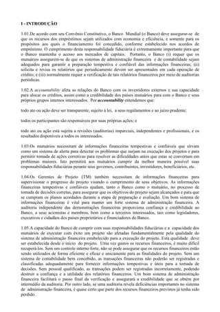 I - INTRODUÇÃO

1.01.De acordo com seu Convênio Constitutivo, o Banco Mundial (o Banco) deve assegurar-se de
que os recursos dos empréstimos sejam utilizados com economia e eficiência, e somente para os
propósitos aos quais o financiamento foi concedido, conforme estabelecido nos acordos de
empréstimo. O cumprimento desta responsabilidade fiduciária é extremamente importante para que
o Banco mantenha o acesso aos mercados de capitais. Portanto, o Banco (i) requer que os
mutuários assegurem-se de que os sistemas de administração financeira e de contabilidade sejam
adequados para garantir a preparação tempestiva e confiável das informações financeiras; (ii)
solicita e revisa os relatórios que periodicamente devem ser apresentados em cada operação de
crédito; e (iii) normalmente requer a verificação de tais relatórios financeiros por meio de auditorias
periódicas.

1.02.A accountability afeta as relações do Banco com os investidores externos e sua capacidade
para alocar os créditos, assim como a credibilidade dos países mutuários para com o Banco e seus
próprios grupos internos interessados. Por accountability entendemos que:

todo ato ou ação deve ser transparente, sujeito à lei, a seus regulamentos e ao juízo prudente;

todos os participantes são responsáveis por suas próprias ações; e

todo ato ou ação está sujeita a revisões (auditorias) imparciais, independentes e profissionais, e os
resultados disponíveis a todos os interessados.

1.03.Os mutuários necessitam de informações financeiras tempestivas e confiáveis que sirvam
como um sistema de alerta para detectar os problemas que surjam na execução dos projetos e para
permitir tomada de ações corretivas para resolver as dificuldades antes que estas se convertam em
problemas maiores. Isto permitirá aos mutuários cumprir da melhor maneira possível suas
responsabilidades fiduciárias perante seus governos, contribuintes, investidores, beneficiários, etc.

1.04.Os Gerentes de Projeto (TM) também necessitam de informações financeiras para
supervisionar o progresso do projeto visando o cumprimento de seus objetivos. As informações
financeiras tempestivas e confiáveis ajudam, tanto o Banco como o mutuário, no processo de
tomada de decisões corretas, para assegurar que os objetivos do projeto sejam alcançados e para que
se cumpram os planos acordados durante a etapa de preparação e avaliação. Um bom sistema de
informações financeiras é vital para manter um forte sistema de administração financeira. A
auditoria independente das demonstrações financeiras proporciona confiança e credibilidade ao
Banco, a seus acionistas e membros, bem como a terceiros interessados, tais como legisladores,
executivos e cidadãos dos países proprietários e financiadores do Banco.

1.05.A capacidade do Banco de cumprir com suas responsabilidades fiduciárias e a capacidade dos
mutuários de executar com êxito um projeto são afetadas fundamentalmente pela qualidade do
sistema de administração financeira estabelecido para a execução do projeto. Esta qualidade deve
ser estabelecida desde o início do projeto. Uma vez gastos os recursos financeiros, é muito difícil
recuperá-los. Sem um controle interno forte, não se pode assegurar que os recursos financeiros estão
sendo utilizados de forma eficiente e eficaz e unicamente para as finalidades do projeto. Sem um
sistema de contabilidade bem concebido, as transações financeiras não poderão ser registradas e
classificadas adequadamente para fornecer informações tempestivas e úteis para a tomada de
decisões. Sem pessoal qualificado, as transações podem ser registradas incorretamente, podendo
destruir a confiança e a utilidade dos relatórios financeiros. Um bom sistema de administração
financeira facilitará o passo final da verificação e assegurará a credibilidade que se obtém por
intermédio da auditoria. Por outro lado, se uma auditoria revela deficiências importantes no sistema
de administração financeira, é quase certo que parte dos recursos financeiros previstos já tenha sido
perdido.
 