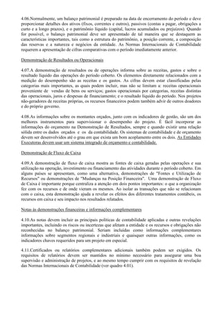 4.06.Normalmente, um balanço patrimonial é preparado na data de encerramento do período e deve
proporcionar detalhes dos ativos (fixos, correntes e outros), passivos (contas a pagar, obrigações a
curto e a longo prazos), e o patrimônio líquido (capital, lucros acumulados ou prejuízos). Quando
for possível, o balanço patrimonial deve ser apresentado de tal maneira que se destaquem as
características importantes, tais como a estrutura do patrimônio, a posição corrente, a composição
das reservas e a natureza e negócios da entidade. As Normas Internacionais de Contabilidade
requerem a apresentação de cifras comparativas com o período imediatamente anterior.

Demonstração de Resultados ou Operacionais

4.07.A demonstração de resultados ou de operações informa sobre as receitas, gastos e sobre o
resultado líquido das operações do período coberto. Os elementos diretamente relacionados com a
medição do desempenho são as receitas e os gastos. As cifras devem estar classificadas pelas
categorias mais importantes, as quais podem incluir, mas não se limitam a: receitas operacionais
proveniente de vendas de bens ou serviços; gastos operacionais por categorias, receitas distintas
das operacionais, juros e despesas de financiamento; e o resultado líquido do período. Nos projetos
não-geradores de receitas próprias, os recursos financeiros podem também advir de outros doadores
e do próprio governo.

4.08.As informações sobre os montantes orçados, junto com os indicadores de gestão, são um dos
melhores instrumentos para supervisionar o desempenho do projeto. É fácil incorporar as
informações do orçamento na Demonstração de Resultados, sempre e quando existir uma relação
sólida entre os dados orçados e os da contabilidade. Os sistemas de contabilidade e de orçamento
devem ser desenvolvidos até o grau em que exista um bom acoplamento entre os dois. As Entidades
Executoras devem usar um sistema integrado de orçamento e contabilidade.

Demonstração de Fluxo de Caixa

4.09.A demonstração de fluxo de caixa mostra as fontes de caixa geradas pelas operações e sua
utilização na operação, investimento ou financiamento das atividades durante o período coberto. Em
alguns países se apresentam, como uma alternativa, demonstrações de "Fontes e Utilização de
Recursos" ou demonstrações de "Mudanças na Posição Financeira". Uma demonstração de Fluxo
de Caixa é importante porque centraliza a atenção em dois pontos importantes: o que a organização
fez com os recursos e de onde vieram os mesmos. Ao isolar as transações que não se relacionam
com o caixa, esta demonstração ajuda a revelar os efeitos dos diferentes tratamentos contábeis, os
recursos em caixa e seu impacto nos resultados relatados.

Notas às demonstrações financeiras e informações complementares

4.10.As notas devem incluir as principais políticas de contabilidade aplicadas e outras revelações
importantes, incluindo os riscos ou incertezas que afetam a entidade e os recursos e obrigações não
reconhecidas no balanço patrimonial. Seriam incluídas como informações complementares
informações sobre segmentos regionais e indústriais e quaisquer outras informações, como os
indicadores chaves requeridos para um projeto em especial.

4.11.Certificados ou relatórios complementares adicionais também podem ser exigidos. Os
requisitos de relatórios devem ser mantidos no mínimo necessário para assegurar uma boa
supervisão e administração de projetos, e ao mesmo tempo cumprir com os requisitos de revelação
das Normas Internacionais de Contabilidade (ver quadro 4.01).
 