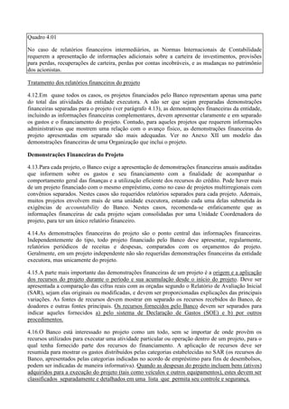 Quadro 4.01

No caso de relatórios financeiros intermediários, as Normas Internacionais de Contabilidade
requerem a apresentação de informações adicionais sobre a carteira de investimentos, provisões
para perdas, recuperações de carteira, perdas por contas incobráveis, e as mudanças no patrimônio
dos acionistas.

Tratamento dos relatórios financeiros do projeto

4.12.Em quase todos os casos, os projetos financiados pelo Banco representam apenas uma parte
do total das atividades da entidade executora. A não ser que sejam preparadas demonstrações
financeiras separadas para o projeto (ver parágrafo 4.13), as demonstrações financeiras da entidade,
incluindo as informações financeiras complementares, devem apresentar claramente e em separado
os gastos e o financiamento do projeto. Contudo, para aqueles projetos que requerem informações
administrativas que mostrem uma relação com o avanço físico, as demonstrações financeiras do
projeto apresentadas em separado são mais adequadas. Ver no Anexo XII um modelo das
demonstrações financeiras de uma Organização que inclui o projeto.

Demonstrações Financeiras do Projeto

4.13.Para cada projeto, o Banco exige a apresentação de demonstrações financeiras anuais auditadas
que informem sobre os gastos e seu financiamento com a finalidade de acompanhar o
comportamento geral das finanças e a utilização eficiente dos recursos do crédito. Pode haver mais
de um projeto financiado com o mesmo empréstimo, como no caso de projetos multirregionais com
convênios separados. Nestes casos são requeridos relatórios separados para cada projeto. Ademais,
muitos projetos envolvem mais de uma unidade executora, estando cada uma delas submetida às
exigências de accountability do Banco. Nestes casos, recomenda-se enfaticamente que as
informações financeiras de cada projeto sejam consolidadas por uma Unidade Coordenadora do
projeto, para ter um único relatório financeiro.

4.14.As demonstrações financeiras do projeto são o ponto central das informações financeiras.
Independentemente do tipo, todo projeto financiado pelo Banco deve apresentar, regularmente,
relatórios periódicos de receitas e despesas, comparados com os orçamentos do projeto.
Geralmente, em um projeto independente não são requeridas demonstrações financeiras da entidade
executora, mas unicamente do projeto.

4.15.A parte mais importante das demonstrações financeiras de um projeto é a origem e a aplicação
dos recursos do projeto durante o período e sua acumulação desde o início do projeto. Deve ser
apresentada a comparação das cifras reais com as orçadas segundo o Relatório de Avaliação Inicial
(SAR), sejam elas originais ou modificadas, e devem ser proporcionadas explicações das principais
variações. As fontes de recursos devem mostrar em separado os recursos recebidos do Banco, de
doadores e outras fontes principais. Os recursos fornecidos pelo Banco devem ser separados para
indicar aqueles fornecidos a) pelo sistema de Declaração de Gastos (SOE) e b) por outros
procedimentos.

4.16.O Banco está interessado no projeto como um todo, sem se importar de onde provêm os
recursos utilizados para executar uma atividade particular ou operação dentro de um projeto, para o
qual tenha fornecido parte dos recursos do financiamento. A aplicação de recursos deve ser
resumida para mostrar os gastos distribuídos pelas categorias estabelecidas no SAR (os recursos do
Banco, apresentados pelas categorias indicadas no acordo de empréstimo para fins de desembolsos,
podem ser indicadas de maneira informativa). Quando as despesas do projeto incluem bens (ativos)
adquiridos para a execução do projeto (tais como veículos e outros equipamentos), estes devem ser
classificados separadamente e detalhados em uma lista que permita seu controle e segurança.
 