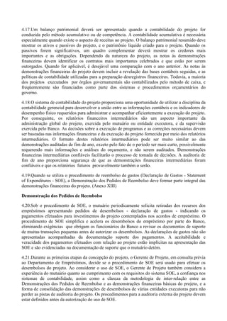 4.17.Um balanço patrimonial deverá ser apresentado quando a contabilidade do projeto for
conduzida pelo método acumulativo ou de competência. A contabilidade acumulativa é necessária
especialmente quando existe o aspecto de receitas ao projeto. O balanço patrimonial resumido deve
mostrar os ativos e passivos do projeto, e o patrimônio líquido criado para o projeto. Quando os
passivos forem significativos, um quadro complementar deverá mostrar os credores mais
importantes e as obrigações. Dependendo da natureza do projeto, as notas às demonstrações
financeiras devem identificar os contratos mais importantes celebrados e que estão por serem
outorgados. Quando for aplicável, é desejável uma comparação com o ano anterior. As notas às
demonstrações financeiras do projeto devem incluir a revelação das bases contábeis seguidas, e as
políticas de contabilidade utilizadas para a preparação dosregistros financeiros. Todavia, a maioria
dos projetos executados por órgãos governamentais são contabilizados pelo método de caixa, e
freqüentemente são financiados como parte dos sistemas e procedimentos orçamentários do
governo.

4.18.O sistema de contabilidade do projeto proporciona uma oportunidade de utilizar a disciplina da
contabilidade gerencial para desenvolver a união entre as informações contábeis e os indicadores de
desempenho físico requeridos para administrar e acompanhar eficientemente a execução do projeto.
Por conseguinte, os relatórios financeiros intermediários são um aspecto importante da
administração global do projeto, exercida pelo mutuário ou entidade executora, e da supervisão
exercida pelo Banco. As decisões sobre a execução de programas e as correções necessárias devem
ser baseadas nas informações financeiras e da execução do projeto fornecida por meio dos relatórios
intermediários. O formato destes relatórios intermediários pode ser muito similar ao das
demonstrações auditadas de fim de ano, exceto pelo fato de o período ser mais curto, possivelmente
requerendo mais informações e análises do orçamento, e não serem auditados. Demonstrações
financeiras intermediárias confiáveis facilitarão o processo de tomada de decisões. A auditoria de
fim de ano proporciona segurança de que as demonstrações financeiras intermediárias foram
confiáveis e que os relatórios futuros provavelmente também o serão.

4.19.Quando se utiliza o procedimento de reembolso de gastos (Declaração de Gastos - Statement
of Expenditures - SOE), a Demonstração dos Pedidos de Reembolso deve formar parte integral das
demonstrações financeiras do projeto. (Anexo XIII)

Demonstração dos Pedidos de Reembolso

4.20.Sob o procedimento de SOE, o mutuário periodicamente solicita retiradas dos recursos dos
empréstimos apresentando pedidos de desembolsos - declaração de gastos - indicando os
pagamentos efetuados para investimentos do projeto contemplados nos acordos de empréstimo. O
procedimento de SOE simplifica e acelera os desembolsos do empréstimo por parte do Banco,
eliminando exigências que obrigam os funcionários do Banco a revisar os documentos de suporte
de muitas transações pequenas antes de autorizar os desembolsos. As declarações de gastos não são
apresentadas acompanhadas da documentação suporte dos pagamentos. A aceitabilidade e
veracidade dos pagamentos efetuados com relação ao projeto estão implícitas na apresentação das
SOE e são evidenciadas na documentação de suporte que o mutuário detém.

4.21.Durante as primeiras etapas da concepção do projeto, o Gerente de Projeto, em consulta prévia
ao Departamento de Empréstimos, decide se o procedimento de SOE será usado para efetuar os
desembolsos do projeto. Ao considerar o uso de SOE, o Gerente de Projeto também considera a
experiência do mutuário quanto ao cumprimento com os requisitos do sistema SOE, a confiança nos
sistemas de contabilidade, assim como a clareza da metodologia de inter-relação entre as
Demonstrações dos Pedidos de Reembolso e as demonstrações financeiras básicas do projeto, e a
forma de consolidação das demonstrações de desembolsos de várias entidades executoras para não
perder as pistas de auditoria do projeto. Os procedimentos para a auditoria externa do projeto devem
estar definidos antes da autorização do uso de SOE.
 