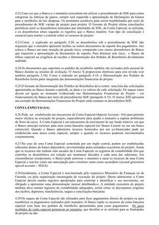 4.22.Uma vez que o Banco e o mutuário concordem em utilizar o procedimento de SOE para certas
categorias ou rubricas de gastos, sempre será requerida a apresentação de Declarações de Gastos
para o reembolso de tais despesas. Os montantes aceitáveis para serem reembolsados por meio do
procedimento de SOE variam de projeto para projeto. O Gerente de Projeto efetua conciliações
periódicas entre os desembolsos realizados por intermédio de SOE, da Conta Especial, se utilizada,
e os desembolsos totais segundo os registros que o Banco mantém. Este tipo de conciliação é
essencial para manter o controle sobre os recursos do projeto.

4.23.Como é explicado no parágrafo 4.20, os desembolsos sob o procedimento de SOE não
requerem que o mutuário apresente recibos ou outros documentos de suporte dos pagamentos. Isto
coloca o Banco em uma situação de grande risco, comparado com outros desembolsos do Banco
que requerem a apresentação de documentos de suporte. Para diminuir este risco, o Banco dá
ênfase especial na exigência de receber a Demonstração dos Pedidos de Reembolso devidamente
auditada.

4.24.Os documentos que suportam os pedidos de reembolso também são revisados pelo pessoal do
Banco durante as missões de avaliação. O Anexo X proporciona diretrizes para esta revisão (ver
também parágrafo 3.18). Como é indicado no parágrafo 4.19, a Demonstração dos Pedidos de
Reembolso forma parte integrante das demonstrações financeiras do projeto.

4.25.O formato da Demonstração dos Pedidos de Reembolso deve conter uma lista das solicitações
apresentadas ao Banco durante o período, as datas e os valores de cada solicitação. Os saques totais
devem ser iguais ao montante evidenciado nas Demonstrações Financeiras do Projeto - ver
financiamento do Banco por meio do procedimento SOE (parágrafo 4.15). O Anexo XIII apresenta
um exemplo de Demonstrações Financeiras do Projeto onde constam os desembolsos SOE.

CONTA ESPECIAl (SA)

4.26.Pode ser estabelecido um mecanismo de Conta Especial (Special Account - SA) para permitir
maior eficácia na execução do projeto, especialmente para ajudar o mutuário a superar problemas
de fluxo de caixa. A Conta Especial é um mecanismo de movimento de um fundo rotativo, em que
o Banco antecipa recursos para uma conta bancária especial (no Banco Central ou em um banco
comercial). Quando o Banco administra recursos fornecidos por um co-financiador pode ser
estabelecida uma única conta especial, sempre e quando os recursos puderem movimentados
conjuntamente.

4.27.No caso de uma Conta Especial controlada por um órgão central, podem ser estabelecidas
subcontas dentro do banco depositário, movimentadas pelas entidades executoras do projeto. Ainda
que os recursos não tenham sido sacados da Conta Especial, os registros de contabilidade têm que
controlar os desembolsos em relação aos montantes alocados a cada uma das subcontas. Em
circunstâncias excepcionais, o Banco pode autorizar o mutuário a sacar os recursos de uma Conta
Especial e usá-los como um antecipação para constituir outra conta secundária (second generation
special account - SGSA).

4.28.Geralmente, a Conta Especial é movimentada pelo respectivo Ministério de Finanças ou da
Fazenda, ou pela organização encarregada da execução do projeto. Quem administrar a Conta
Especial deverá manter registros apropriados para controlar e identificar o seu movimento, ser
obrigado a apresentar uma demonstração mensal detalhando-o. A entidade executora do projeto
também deve manter registros de contabilidade adequados, assim como os documentos originais
dos recibos, depósitos, transferências, saques e conciliações bancárias.

4.29.Os saques da Conta Especial são efetuados para fazer pagamentos diretos do projeto ou para
reembolsar os pagamentos realizados pelo mutuário. O Banco repõe os recursos da conta bancária
especial com base nos pedidos de reembolso apresentados para esses pagamentos. Os juros
recebidos da conta especial pertencem ao mutuário, que decidirá se os utilizará para as finalidades
do projeto ou não.
 