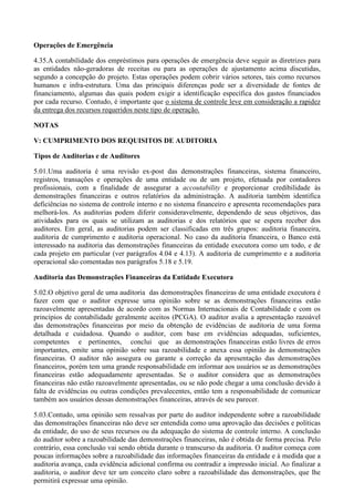 Operações de Emergência

4.35.A contabilidade dos empréstimos para operações de emergência deve seguir as diretrizes para
as entidades não-geradoras de receitas ou para as operações de ajustamento acima discutidas,
segundo a concepção do projeto. Estas operações podem cobrir vários setores, tais como recursos
humanos e infra-estrutura. Uma das principais diferenças pode ser a diversidade de fontes de
financiamento, algumas das quais podem exigir a identificação específica dos gastos financiados
por cada recurso. Contudo, é importante que o sistema de controle leve em consideração a rapidez
da entrega dos recursos requeridos neste tipo de operação.

NOTAS

V: CUMPRIMENTO DOS REQUISITOS DE AUDITORIA

Tipos de Auditorias e de Auditores

5.01.Uma auditoria é uma revisão ex-post das demonstrações financeiras, sistema financeiro,
registros, transações e operações de uma entidade ou de um projeto, efetuada por contadores
profissionais, com a finalidade de assegurar a accoutability e proporcionar credibilidade às
demonstrações financeiras e outros relatórios da administração. A auditoria também identifica
deficiências no sistema de controle interno e no sistema financeiro e apresenta recomendações para
melhorá-los. As auditorias podem diferir consideravelmente, dependendo de seus objetivos, das
atividades para os quais se utilizam as auditorias e dos relatórios que se espera receber dos
auditores. Em geral, as auditorias podem ser classificadas em três grupos: auditoria financeira,
auditoria de cumprimento e auditoria operacional. No caso da auditoria financeira, o Banco está
interessado na auditoria das demonstrações financeiras da entidade executora como um todo, e de
cada projeto em particular (ver parágrafos 4.04 e 4.13). A auditoria de cumprimento e a auditoria
operacional são comentadas nos parágrafos 5.18 e 5.19.

Auditoria das Demonstrações Financeiras da Entidade Executora

5.02.O objetivo geral de uma auditoria das demonstrações financeiras de uma entidade executora é
fazer com que o auditor expresse uma opinião sobre se as demonstrações financeiras estão
razoavelmente apresentadas de acordo com as Normas Internacionais de Contabilidade e com os
princípios de contabilidade geralmente aceitos (PCGA). O auditor avalia a apresentação razoável
das demonstrações financeiras por meio da obtenção de evidências de auditoria de uma forma
detalhada e cuidadosa. Quando o auditor, com base em evidências adequadas, suficientes,
competentes e pertinentes, conclui que as demonstrações financeiras estão livres de erros
importantes, emite uma opinião sobre sua razoabilidade e anexa essa opinião às demonstrações
financeiras. O auditor não assegura ou garante a correção da apresentação das demonstrações
financeiros, porém tem uma grande responsabilidade em informar aos usuários se as demonstrações
financeiras estão adequadamente apresentadas. Se o auditor considera que as demonstrações
financeiras não estão razoavelmente apresentadas, ou se não pode chegar a uma conclusão devido à
falta de evidências ou outras condições prevalecentes, então tem a responsabilidade de comunicar
também aos usuários dessas demonstrações financeiras, através de seu parecer.

5.03.Contudo, uma opinião sem ressalvas por parte do auditor independente sobre a razoabilidade
das demonstrações financeiras não deve ser entendida como uma aprovação das decisões e políticas
da entidade, do uso de seus recursos ou da adequação do sistema de controle interno. A conclusão
do auditor sobre a razoabilidade das demonstrações financeiras, não é obtida de forma precisa. Pelo
contrário, essa conclusão vai sendo obtida durante o transcurso da auditoria. O auditor começa com
poucas informações sobre a razoabilidade das informações financeiras da entidade e à medida que a
auditoria avança, cada evidência adicional confirma ou contradiz a impressão inicial. Ao finalizar a
auditoria, o auditor deve ter um conceito claro sobre a razoabilidade das demonstrações, que lhe
permitirá expressar uma opinião.
 