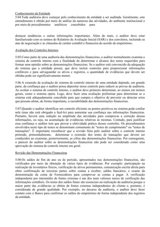 Conhecimento da Entidade
5.04.Toda auditoria deve começar pelo conhecimento da entidade a ser auditada. Geralmente, este
entendimento é obtido por meio de análise da natureza das atividades, do ambiente institucional e
por meio de procedimentos analíticos concebidos para


destacar tendências e outras informações importantes. Além do mais, o auditor deve estar
familiarizado com os termos do Relatório de Avaliação Inicial (SAR) e dos convênios, incluindo as
atas de negociação e as cláusulas de caráter contábil e financeira do acordo de empréstimo.

Avaliação dos Controles Internos

5.05.Como parte de uma auditoria das demonstrações financeiras, o auditor normalmente examina o
sistema de controle interno com a finalidade de determinar o alcance dos testes requeridos para
formar uma opinião sobre as demonstrações financeiras. Se o auditor está convencido da adequação
do sistema que a entidade possui, que deve incluir controles para proporcionar informações
confiáveis e para salvaguardar os ativos e registros, a quantidade de evidências que devem ser
obtidas pode ser significativamente menor.

5.06.A extensão da avaliação do sistema de controle interno de uma entidade depende, em grande
parte, da confiança que o auditor possa depositar nesse controle para reduzir as provas de auditoria.
Ao avaliar o sistema de controle interno, o auditor deve primeiro determinar, ao menos em termos
gerais, como o sistema opera. Logo, deve fazer uma avaliação preliminar para determinar se o
sistema está adequadamente concebido para que cumpra o objetivo de prevenir ou detectar erros
que possam afetar, de forma importante, a razoabilidade das demonstrações financeiras.

5.07.Quando o auditor identificar um controle eficiente ou pontos positivos no sistema pode confiar
nele (mas não está obrigado a fazê-lo) para aumentar sua confiança nas informações financeiras.
Portanto, haverá uma redução na amplitude das atividades para comprovar a correção dessas
informações, ou seja, na acumulação de evidências relativas às mesmas. Contudo, para justificar
essa confiança o auditor tem que provar a efetividade prática desses controles. Os procedimentos
envolvidos neste tipo de testes se denominam comumente de "testes de cumprimento" ou "testes de
transações". É importante reconhecer que a revisão feita pelo auditor sobre o controle interno
pretende, primordialmente, determinar a extensão dos testes de transações que devem ser
conduzidos ao examinar, posteriormente, as cifras das demonstrações financeiras. Por conseguinte,
o parecer do auditor sobre as demonstrações financeiras não pode ser considerado como uma
aprovação do sistema de controle interno em geral.

Revisão das Demonstrações Financeiras

5.08.Os saldos de fim de ano ou de período, apresentados nas demonstrações financeiras, são
verificados por meio da obtenção de vários tipos de evidências. Por exemplo: participação na
realização de inventários físicos, verificação de ativos permanentes, comunicação escrita direta para
obter confirmação de terceiras partes sobre contas a receber, saldos bancários, e exame da
demonstração da conta de Fornecedores para comprovar as contas a pagar. A verificação
independente por intermédio de fontes externas é um dos mais valiosos meios de verificação das
informações contábeis. Os testes dos saldos finais são essenciais na realização da auditoria porque a
maior parte das evidências se obtém de fontes externas independentes do cliente e, portanto, é
considerada de grande qualidade. Por exemplo, no decurso da auditoria, o auditor deve fazer
contato com o Banco para confirmar os saldos do empréstimo de forma independente dos registros
da entidade.
 