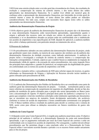 5.09.Existe uma estreita relação entre a revisão geral das circunstâncias do cliente, dos resultados da
avaliação e comprovação do sistema de controle interno, e dos testes diretos dos saldos
apresentados nas demonstrações financeiras. Se o auditor tiver obtido um razoável grau de
confiança sobre a apresentação das demonstrações financeiras, por intermédio da revisão geral do
controle interno e testes de efetividade, os testes diretos dos saldos podem ser reduzidos
consideravelmente. Em todo caso, sempre será necessário fazer alguns testes sobre os saldos
apresentados nas demonstrações financeiras.

Auditoria das Demonstrações Financeiras do Projeto

5.10.Os objetivos gerais da auditoria das demonstrações financeiras do projeto são o de determinar
se essas demonstrações financeiras estão razoavelmente apresentadas, especialmente quanto à
origem e aplicação dos recursos, tanto em relação aos valores do período específico como os
acumulados; e se os desembolsos alocados ao projeto estão em conformidade com o estabelecido
nos acordos de empréstimo e nas especificações do SAR. Quando for aplicável, a auditoria também
deve cobrir o balanço patrimonial, com particular atenção ao tratamento dos ativos.

O Processo de Auditoria

5.11.Os procedimentos adotados em uma auditoria das demonstrações financeiras do projeto, ainda
que geralmente sejam mais simples, na maioria de seus aspectos são similares aos da auditoria das
demonstrações financeiras da entidade executora, como indicado anteriormente. A auditoria do
projeto inclui a investigação e avaliação do sistema de controle interno e a comprovação das
transações correspondentes. Contudo, espera-se que o auditor baseie-se amplamente na inspeção de
documentação válida de suporte e da execução de outros procedimentos, tais como inspeção física
dos principais bens adquiridos e, quando for praticável, na comprovação da elegibilidade dos gastos
em conformidade com os termos do acordo de empréstimo e do SAR.

5.12.Quando o mutuário utiliza o procedimento de SOE para solicitar saques de recursos, os gastos
informados na Demonstração de Origens e Aplicações de Recursos deverão incluir também os
gastos efetuados pelo procedimento de SOE.

Auditoria das Demonstrações dos Pedidos de Reembolso

5.13.A auditoria das Demonstrações dos Pedidos de Reembolso deve ser considerada como parte da
auditoria geral das demonstrações financeiras do projeto. Contudo, normalmente pede-se uma
maior cobertura na comprovação do cumprimento de requisitos de elegibilidade, devido ao fato dos
pedidos de reembolso de gastos efetuados para o projeto não serem apresentados ao Banco junto
com a documentação de suporte. O objetivo principal desta parte da auditoria é comprovar se os
gastos que compõem o total dos reembolsos solicitados estão totalmente suportados por documentos
que se encontram nos arquivos do mutuário, foram devidamente autorizados, são aceitáveis
conforme os termos do acordo de empréstimo e foram contabilizados corretamente (ver parágrafo
5.54). O Banco também utiliza o resultado da auditoria para decidir se continua com o sistema de
SOE, assim como para efetuar as deduções necessárias em futuros reembolsos de gastos não
elegíveis.

Auditoria da Conta Especial

5.14.Quando existir uma Conta Especial (SA), é exigida uma auditoria anual desta conta. O objetivo
principal de tal auditoria é verificar se a demonstração financeira da conta está razoavelmente
apresentada, e que os pagamentos realizados por meio da Conta Especial são corretos e estão em
conformidade com os respectivos acordos de empréstimo. Por conseguinte, o auditor deverá efetuar
procedimentos que lhe permitam chegar a uma conclusão sobre se a Demonstração da Conta
Especial reflete o movimento ocorrido durante o período e se os recursos foram usados unicamente
para os fins do projeto.
 