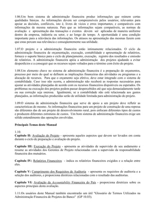 1.06.Um bom sistema de administração financeira produz informações que reúnem certas
qualidades básicas. As informações devem ser compreensíveis pelos usuários; relevantes para
apoiar as decisões, confiáveis, isto é, livres de vícios e erros importantes; e comparáveis com
informações de mesma natureza. Para que as informações sejam comparáveis, as normas de
avaliação e apresentação das transações e eventos devem ser aplicadas de maneira uniforme
dentro da empresa, indústria ou setor, e ao longo do tempo. A oportunidade é uma condição
importante para a relevância das informações. Os atrasos na apresentação das mesmas fazem com
que estas percam sua relevância e conseqüentemente sua utilidade.

1.07.O projeto e a administração financeira estão intimamente relacionados. O ciclo da
administração financeira de orçamentação, execução, contabilidade e apresentação de relatórios,
fornece o suporte básico para o ciclo de planejamento, execução, registro dos resultados e emissão
de relatórios. A administração financeira apóia a administração dos projetos ajudando a evitar
desperdícios e a conseguir que os recursos sejam voltados para o término com êxito do projeto.

1.08.Um elemento chave no sistema de administração financeira é a preparação de orçamentos,
processo por meio do qual se definem as implicações financeiras das atividades ou programas e a
alocação de recursos. Para que o orçamento seja efetivo, deve estar integrado com o sistema de
contabilidade. Caso isso não ocorra, a administração não receberá as respostas necessárias para
ajustar as atividades planejadas de acordo com os recursos financeiros disponíveis ou esperados. Os
problemas na execução dos projetos podem passar despercebidos até que seja demasiadamente tarde
ou sua correção seja onerosa. Igualmente, se a contabilidade não está relacionada aos gastos
planejados, as informações produzidas serão de utilidade limitada para administração do projeto.

1.09.O sistema de administração financeira que serve de apoio a um projeto deve refletir as
características do mesmo. As informações financeiras para um projeto de construção de uma represa
são diferentes das de um projeto de desenvolvimento rural, pois enfocam diferentes tipos de custos
e produzem diferentes estruturas de custos. Um bom sistema de administração financeira exige um
sólido entendimento das operações envolvidas.

Principais Temas deste Manual

1.10.
Capítulo II: Avaliação do Projeto - apresenta aqueles aspectos que devem ser levados em conta
durante o ciclo de preparação e avaliação do projeto.

Capítulo III: Execução do Projeto - apresenta as atividades de supervisão de seu andamento e
resume as atividades dos Gerentes de Projeto relacionadas com a supervisão da responsabilidade
financeira dos mutuários.

Capítulo IV: Relatórios Financeiros - indica os relatórios financeiros exigidos e a relação entre
eles.

Capítulo V: Cumprimento dos Requisitos de Auditoria - apresenta os requisitos de auditoria e a
seleção dos auditores, e proporciona diretrizes relacionadas com o resultado das auditorias.

Capítulo VI: Avaliação da Accountability Financeira do País - proporciona diretrizes sobre os
aspectos principais desta avaliação.

1.11.Os usuários deste Manual também encontrarão um útil "Glossário de Termos Utilizados na
Administração Financeira de Projetos do Banco" (GP 10.03).
 