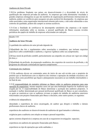 Auditores do Setor Privado

5.30.Um problema freqüente nos países em desenvolvimento é a diversidade de níveis de
qualificação das empresas privadas de auditoria. As empresas que estão diretamente vinculadas a
grandes empresas estrangeiras ou que são membros de organizações profissionais internacionais de
auditoria, podem ser confiáveis para assegurar um grau aceitável de desempenho. As empresas que
estão associadas a uma organização internacional somente pelo nome, e não estão submetidas a seus
controles de qualidade, podem não cumprir as normas aceitáveis.

5.31.Com a finalidade de certificar-se do desempenho satisfatório das empresas e de manter
informações atualizadas sobre as mesmas, o pessoal qualificado do Banco executa revisões
periódicas dos papéis de trabalho de empresas selecionadas em cada país.

Quadro 5.01

Auditores do Setor Privado

A qualidade dos auditores do setor privado depende da:

(1)Qualidade das leis e regulamentos sobre associações e contadores, que incluam requisitos
específicos sobre contabilidade e auditoria, e rigorosa vigilância sobre seu cumprimento;

(2)Força moral da profissão contábil, particularmente seu empenho em colocar em vigor um código
de ética; e

(3)Qualidade da profissão, da preparação acadêmica, dos requisitos do exercício da profissão, e de
programas de educação continuada de rigoroso cumprimento.

Contratação dos Auditores

5.32.Os auditores devem ser contratados antes do início do ano sob revisão com o propósito de
permitir que se familiarizem com os objetivos dos sistemas e operações da entidade executora e do
projeto, bem como possibilitar que façam o planejamento necessário ao seu trabalho intermediário e
de final de ano.

5.33.É responsabilidade do mutuário informar ao Banco sobre os auditores propostos para uma
operação de empréstimo, mesmo naqueles casos em que uma Instituição Superior de Auditoria seja
exigida por lei. É responsabilidade do Banco determinar a aceitação dos auditores propostos. A
aceitação é melhor determinada por pessoal profissional qualificado do Banco ou por consultores,
os quais ao reunirem-se com os auditores revisam os papéis de trabalho de auditorias anteriores
relacionadas com projetos financiados pelo Banco e discutem, entre outros pontos, os seguintes:

evidência de independência;

idoneidade e experiência do sócio encarregado, do auditor que dirigirá o trabalho e demais
profissionais chaves de auditoria;

experiência dos auditores no desenvolvimento de auditorias de igual tamanho e cobertura;

exigências para a auditoria com relação ao tempo e pessoal requeridos;

apoios externos disponíveis à empresa em caso de se requererem investigações especiais;

experiência em auditoria de operações financiadas pelo Banco;

experiência no tipo de operações que serão auditadas; e
 