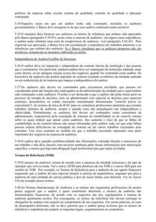 políticas da empresa sobre revisão externa de qualidade, controle de qualidade e educação
continuada.

5.34.Naqueles casos em que um auditor tenha sido contratado, incluídos os auditores
governamentais, o Banco deve assegurar-se de que esse auditor continuará sendo aceitável.

5.35.O mutuário deve fornecer aos auditores os termos de referência que tenham sido aprovados
pelo Banco (parágrafos 5.39-41), assim como o contrato de auditoria - em alguns casos esporádicos,
o auditor pode submeter uma carta de compromisso de auditoria - (ver parágrafos 5.42-43). Para
expressar sua aprovação, o Banco leva em consideração a experiência em trabalhos anteriores e as
referências que tenham dos auditores. Se o Banco considerar que os auditores propostos não são
aceitáveis, comunicará ao mutuário, indicando as razões.

Independência do Auditor/Conflito de Interesses

5.36.O auditor deve ser imparcial e independente do controle interno da instituição e das pessoas
que o contrataram. Em particular, nenhum auditor deve ser empregado da instituição auditada, atuar
como diretor, ou ter qualquer relação acerca dos negócios, quando for contratado como auditor. Os
honorários da auditoria não podem depender de nenhum resultado econômico da entidade auditada
ou ser estabelecido de tal maneira que impeça a independência do auditor.

5.37.Os auditores não devem ser contratados para executarem atividades que possam ser
consideradas parte das funções dos empregados ou da administração da entidade para a qual tenham
sido contratados como auditores. O ponto a ser destacado é que o auditor não pode tomar parte no
processo de tomada de decisões, nem na administração (em especial as decisões para autorizar
contratos, desembolsos ou outras transações normalmente denominadas "controle prévio ou
concorrente"). As normas de ética da IFAC para os contadores profissionais permitem que existam
trabalhos distintos de auditoria, sempre e quando estes não prejudiquem sua independência e
objetividade. Normalmente, os auditores não devem ser contratados como consultores da
administração, responsáveis pela concepção de sistemas de contabilidade ou de controle interno
sobre os quais tenham que opinar como auditores. Isto aumenta o risco de que as falhas de
contabilidade ou de controle interno não sejam informadas pelo auditor, toda vez que estas falhas
possam indicar deficiências na concepção do sistema ou em outros trabalhos executados pelo
consultor. Este risco aumenta na medida em que o trabalho executado represente uma parte
importante dos negócios da empresa de auditoria.

5.38.O auditor deve guardar confidencialidade das informações coletadas durante o transcurso do
seu trabalho e não deve discutir com terceiros nenhuma parte dessas informações sem autorização
específica, a menos que haja uma obrigação legal profissional para que sejam reveladas.

Termos de Referência (TOR)

5.39.O alcance da auditoria variará de acordo com a natureza da entidade executora e do tipo de
operação que será revisada. Ver o anexo XVIII para diretrizes de um TOR e o anexo XIX para um
modelo de TOR. Por exemplo, os Termos de Referência para a auditoria de um agente financeiro
requererão que o auditor dê uma especial atenção à carteira de empréstimos, enquanto que para a
auditoria de uma entidade do serviço público a área de maior ênfase será diferente. Ver no Anexo
VII um exemplo desses termos.

5.40.As Normas Internacionais de Auditoria e as normas dos organismos profissionais de muitos
países sugerem que o auditor é quem usualmente determina o alcance da auditoria das
demonstrações financeiras, de acordo com os requisitos das leis, regulamentos e normas de
auditoria geralmente aceitos. Por conseguinte, os termos de referência não devem restringir as
obrigações do auditor com respeito ao cumprimento de tais requisitos. Em outras palavras, no caso
de desempenho deficiente, não se deve permitir que o auditor possa reclamar que os termos de
referência o impediram de cumprir os requisitos legais, regulamentares ou estatutários.
 