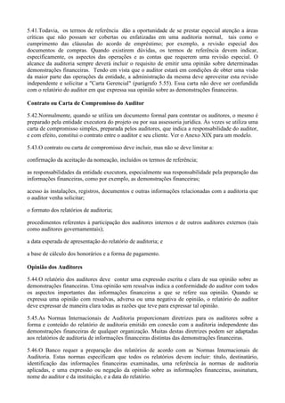 5.41.Todavia, os termos de referência dão a oportunidade de se prestar especial atenção a áreas
críticas que não possam ser cobertas ou enfatizadas em uma auditoria normal, tais como o
cumprimento das cláusulas do acordo de empréstimo; por exemplo, a revisão especial dos
documentos de compras. Quando existirem dúvidas, os termos de referência devem indicar,
especificamente, os aspectos das operações e as contas que requerem uma revisão especial. O
alcance da auditoria sempre deverá incluir o requisito de emitir uma opinião sobre determinadas
demonstrações financeiras. Tendo em vista que o auditor estará em condições de obter uma visão
da maior parte das operações da entidade, a administração da mesma deve aproveitar esta revisão
independente e solicitar a "Carta Gerencial" (parágrafo 5.55). Essa carta não deve ser confundida
com o relatório do auditor em que expressa sua opinião sobre as demonstrações financeiras.

Contrato ou Carta de Compromisso do Auditor

5.42.Normalmente, quando se utiliza um documento formal para contratar os auditores, o mesmo é
preparado pela entidade executora do projeto ou por sua assessoria jurídica. Às vezes se utiliza uma
carta de compromisso simples, preparada pelos auditores, que indica a responsabilidade do auditor,
e com efeito, constitui o contrato entre o auditor e seu cliente. Ver o Anexo XIX para um modelo.

5.43.O contrato ou carta de compromisso deve incluir, mas não se deve limitar a:

confirmação da aceitação da nomeação, incluídos os termos de referência;

as responsabilidades da entidade executora, especialmente sua responsabilidade pela preparação das
informações financeiras, como por exemplo, as demonstrações financeiras;

acesso às instalações, registros, documentos e outras informações relacionadas com a auditoria que
o auditor venha solicitar;

o formato dos relatórios de auditoria;

procedimentos referentes à participação dos auditores internos e de outros auditores externos (tais
como auditores governamentais);

a data esperada de apresentação do relatório de auditoria; e

a base de cálculo dos honorários e a forma de pagamento.

Opinião dos Auditores

5.44.O relatório dos auditores deve conter uma expressão escrita e clara de sua opinião sobre as
demonstrações financeiras. Uma opinião sem ressalvas indica a conformidade do auditor com todos
os aspectos importantes das informações financeiras a que se refere sua opinião. Quando se
expressa uma opinião com ressalvas, adversa ou uma negativa de opinião, o relatório do auditor
deve expressar de maneira clara todas as razões que teve para expressar tal opinião.

5.45.As Normas Internacionais de Auditoria proporcionam diretrizes para os auditores sobre a
forma e conteúdo do relatório de auditoria emitido em conexão com a auditoria independente das
demonstrações financeiras de qualquer organização. Muitas destas diretrizes podem ser adaptadas
aos relatórios de auditoria de informações financeiras distintas das demonstrações financeiras.

5.46.O Banco requer a preparação dos relatórios de acordo com as Normas Internacionais de
Auditoria. Estas normas especificam que todos os relatórios devem incluir: título, destinatário,
identificação das informações financeiras examinadas, uma referência às normas de auditoria
aplicadas, e uma expressão ou negação da opinião sobre as informações financeiras, assinatura,
nome do auditor e da instituição, e a data do relatório.
 