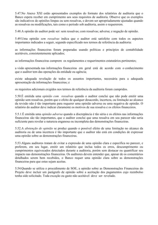 5.47.No Anexo XXI estão apresentados exemplos do formato dos relatórios de auditoria que o
Banco espera receber em cumprimento aos seus requisitos de auditoria. Observe que os exemplos
são indicativos de opiniões limpas ou sem ressalvas, e devem ser apropriadamente ajustadas quando
as ressalvas ou modificações, tais como o período sob auditoria, assim o requererem.

5.48.A opinião do auditor pode ser: sem ressalvas; com ressalvas; adversa; e negação de opinião.

5.49.Uma opinião sem ressalvas indica que o auditor está satisfeito com todos os aspectos
importantes indicados a seguir, segundo especificado nos termos de referência da auditoria:

as informações financeiras foram preparadas usando políticas e princípios de contabilidade
aceitáveis, consistentemente aplicados;

as informações financeiras cumprem os regulamentos e requerimentos estatutários pertinentes;

a visão apresentada nas informações financeiras em geral está de acordo com o conhecimento
que o auditor tem das operações da entidade ou agência;

existe adequada revelação de todos os assuntos importantes, necessária para a adequada
apresentação da informações financeiras; e

os requisitos adicionais exigidos nos termos de referência da auditoria foram cumpridos.

5.50.É emitida uma opinião com ressalvas quando o auditor conclui que não pode emitir uma
opinião sem ressalvas, porém que o efeito de qualquer desacordo, incerteza, ou limitação ao alcance
da revisão não é tão importante para requerer uma opinião adversa ou uma negativa de opinião. O
relatório do auditor deve indicar claramente os motivos de sua ressalva e os efeitos financeiros.

5.5.1.É emitida uma opinião adversa quando a discrepância é tão séria e os efeitos nas informações
financeiras são tão importantes, que o auditor conclui que uma ressalva em seu parecer não seria
suficiente para revelar a natureza enganosa ou incompleta das demonstrações financeiras.

5.52.A abstenção de opinião se produz quando o possível efeito de uma limitação no alcance da
auditoria ou de uma incerteza é tão importante que o auditor não está em condições de expressar
uma opinião sobre as demonstrações financeiras.

5.53.Alguns auditores tratam de evitar a expressão de uma opinião clara e específica no parecer, e
preferem, em seu lugar, emitir um relatório que inclua todos os erros, descumprimento ou
cumprimentos equivocados detectados durante a auditoria, porém sem destacar ou quantificar seu
impacto nas demonstrações financeiras. Os auditores devem entender que, apesar de os comentários
detalhados serem bem recebidos, o Banco requer uma opinião clara sobre as demonstrações
financeiras para que estas sejam aceitas.

5.54.Quando se utiliza o procedimento de SOE, a opinião sobre as Demonstrações Financeiras do
Projeto deve incluir um parágrafo de opinião sobre a aceitação dos pagamentos cujo reembolso
tenha sido solicitado. Toda exceção ou gasto não aceitável deve ser revelado.
 