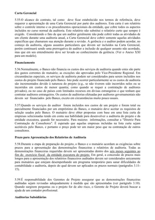 Carta Gerencial

5.55.O alcance do contrato, tal como deve ficar estabelecido nos termos de referência, deve
requerer a apresentação de uma Carta Gerencial por parte dos auditores. Esta carta é um relatório
sobre o controle interno e os procedimentos operacionais da entidade, que cobre todos os aspectos
incluídos no curso normal da auditoria. Este relatório não substitui o relatório curto que sempre é
exigido. Considerando o fato de que um auditor geralmente não pode cobrir todas as atividades de
um cliente durante uma auditoria anual, a Carta Gerencial deve cobrir somente aquelas atividades
específicas que chamaram sua atenção durante a revisão. A gerência e o auditor podem acordar, no
começo da auditoria, alguns assuntos particulares que devem ser incluídos na Carta Gerencial,
porém continuará sendo uma prerrogativa do auditor a inclusão de qualquer assunto não acordado,
mas que em seu entendimento deve ser levado ao conhecimento da gerência. (Ver o Anexo XXI
para um modelo).

Financiamento

5.56.Normalmente, o Banco não financia os custos dos serviços de auditoria quando estes são parte
dos gastos correntes do mutuário; as exceções são aprovadas pelo Vice-Presidente Regional. Em
circunstâncias especiais, os serviços de auditoria podem ser considerados para serem incluídos nos
custos do projeto financiado pelo Banco. Isto pode ocorrer particularmente se os custos de auditoria
são incrementados devido à natureza do projeto (e.g., se não tiverem sido incorridos neles ou se
incorridos em custos de menor quantia; como quando se requer a contratação de auditores
privados), ou no caso de países com limitados recursos em divisas estrangeiras e que tenham que
contratar auditores estrangeiros. Os custos de auditorias efetuadas por auditores governamentais não
devem ser financiados pelo Banco, exceto em circunstâncias muito pouco usuais.

5.57.Quando os serviços do auditor forem incluídos nos custos de um projeto e forem total ou
parcialmente financiados por um empréstimo do Banco, o mutuário deve aceitar os requisitos de
seleção usados pelo Banco. O mutuário deve obter propostas com base em uma lista curta de
empresas selecionadas tendo em conta sua habilidade para desenvolver a auditoria do projeto e da
entidade executora, quando for necessário. Para maiores informações, consultar a "Diretriz Para
Contratação de Consultores". É esperado que aquelas empresas incluídas na lista curta sejam
aceitáveis pelo Banco, e portanto o preço pode ter um maior peso que na contratação de outros
consultores.

Prazo para Apresentação dos Relatórios de Auditoria

5.58.Durante a etapa de preparação do projeto, o Banco e o mutuário acordam as exigências sobre
prazos para a apresentação das demonstrações financeiras e relatórios de auditoria. Todas as
demonstrações financeiras requeridas devem ser apresentadas dentro dos seis meses seguintes ao
fim do exercício fiscal da entidade executora do projeto. Em geral, a concessão de prazos mais
longos para a apresentação dos relatórios financeiros auditados devem ser considerados unicamente
para mutuários que estejam desempenhando um programa temporário para sanar dificuldades de
contabilidade e auditoria, depois do qual devem ser aplicados os prazos normais (parágrafos 3.11-
15).


5.59.É responsabilidade dos Gerentes de Projeto assegurar que as demonstrações financeiras
auditadas sejam revisadas adequadamente à medida que são apresentadas (ver parágrafo 3.10).
Quando surgirem perguntas ou o projeto for de alto risco, o Gerente de Projeto deverá buscar a
ajuda de um contador profissional.

Auditorias Subsidiárias
 