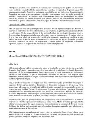5.60.Quando existem várias entidades executoras para o mesmo projeto, podem ser necessárias
várias auditorias separadas. Nestas circunstâncias, a unidade coordenadora do projeto deve obter
todas as demonstrações financeiras auditadas e consolidá-las em um único jogo de demonstrações
financeiras, para que sejam submetidas à revisão e apresentadas como um único relatório de
auditoria. Normalmente, os auditores das demonstrações financeiras consolidadas necessitam
confiar no trabalho de outros auditores que tenham auditado as demonstrações financeiras
subsidiárias, e quando for necessário, revisar os papéis de trabalho e procedimentos de auditoria.

Operações de Agentes Financeiros

5.61.Em todos os casos em que um projeto é executado por um agente financeiro que distribui os
recursos do empréstimo a outros submutuários, pode haver uma exigência para que sejam auditados
os subprojetos. Nestas circunstâncias, é de responsabilidade da instituição financeira obter as
demonstrações financeiras auditadas dos subprojetos e revisar sua aceitação. O auditor principal
deve revisar tais relatórios na extensão considerada necessária, levando em consideração esta
revisão ao emitir a opinião sobre as demonstrações financeiras do agente financeiro principal,
incluindo a avaliação da carteira de empréstimos. Também podem ser necessários comentários
separados, segundo as exigências das cláusulas do acordo de empréstimo.



NOTAS

VI - AVALIAÇÃO DA ACCOUNTABILITY FINANCEIRA DO PAÍS



Visão Geral

6.01.As operações de crédito em cada país, sejam as conduzidas no setor público ou no privado,
dependem da eficiência e extensão dos serviços ou serviços de gestão financeira do país. Portanto, a
economia e eficiência das operações do Banco requerem que se efetue uma avaliação continuada da
eficácia de tais serviços, e que as experiências adquiridas na execução dos projetos sejam
disponíveis para os Gerentes de Projeto e outros funcionários do Banco desejosos de compreender e
usar tais experiências no país.

6.02.As entidades executoras são responsáveis pelo compromisso que o governo tem em cumprir os
requisitos de fornecer ao Banco as demonstrações financeiras auditadas dos projetos, de forma
tempestiva e adequada. As operações de crédito dirigidas a um país cobrem múltiplos setores e,
geralmente, uma Unidade Central (freqüentemente dentro do Ministério da Fazenda ou Finanças)
atua perante o Banco como a contrapartida para identificar e administrar a logística das operações
de crédito. O pessoal do Banco assegura que os convênios com respeito à accountability acordada
com o mutuário são observados na prática, conforme o acordo de empréstimo.

6.03.O mutuário deve ter grande interesse em assegurar que seus recursos (incluindo os recursos
emprestados pelo Banco) sejam administrados de forma eficaz. Muitos mutuários parecem não ter
tal interesse, nem sequer têm algum mecanismo para proporcionar tal segurança. É dever do pessoal
do Banco dar ênfase na importância das informações financeiras adequadas para administrar e
supervisionar a execução dos projetos.

6.04.Para assegurar-se que cada governo cumpra com a accountability financeira em relação a seus
acordos legais com o Banco, a Divisão de Operações do Banco responsável de cada país tem que
garantir que tenha sido posto em prática um mecanismo para:
 